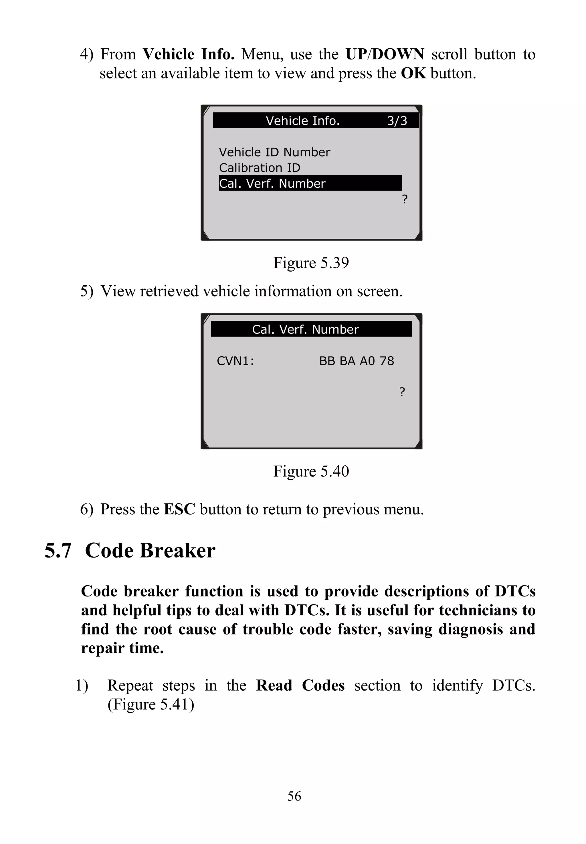 56
4) From Vehicle Info. Menu, use the UP/DOWN scroll button to
select an available item to view and press the OK button.
Figure 5.39
5) View retrieved vehicle information on screen.
Figure 5.40
6) Press the ESC button to return to previous menu.
5.7 Code Breaker
Code breaker function is used to provide descriptions of DTCs
and helpful tips to deal with DTCs. It is useful for technicians to
find the root cause of trouble code faster, saving diagnosis and
repair time.
1) Repeat steps in the Read Codes section to identify DTCs.
(Figure 5.41)
Vehicle Info. 3/3
Vehicle ID Number
Calibration ID
Cal. Verf. Number
?
Cal. Verf. Number
CVN1: BB BA A0 78
?
 