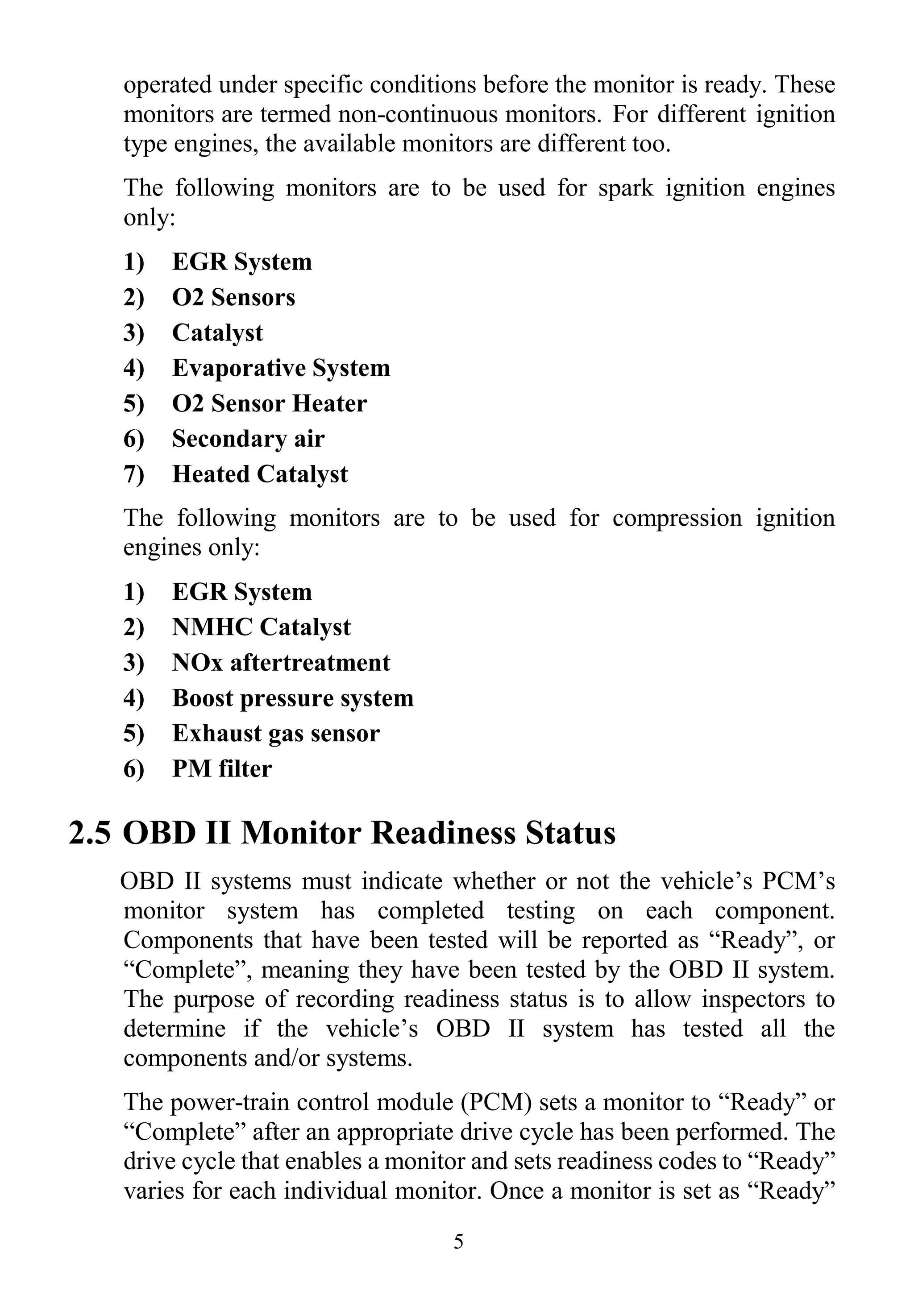 5
operated under specific conditions before the monitor is ready. These
monitors are termed non-continuous monitors. For different ignition
type engines, the available monitors are different too.
The following monitors are to be used for spark ignition engines
only:
1) EGR System
2) O2 Sensors
3) Catalyst
4) Evaporative System
5) O2 Sensor Heater
6) Secondary air
7) Heated Catalyst
The following monitors are to be used for compression ignition
engines only:
1) EGR System
2) NMHC Catalyst
3) NOx aftertreatment
4) Boost pressure system
5) Exhaust gas sensor
6) PM filter
2.5 OBD II Monitor Readiness Status
OBD II systems must indicate whether or not the vehicle‟s PCM‟s
monitor system has completed testing on each component.
Components that have been tested will be reported as “Ready”, or
“Complete”, meaning they have been tested by the OBD II system.
The purpose of recording readiness status is to allow inspectors to
determine if the vehicle‟s OBD II system has tested all the
components and/or systems.
The power-train control module (PCM) sets a monitor to “Ready” or
“Complete” after an appropriate drive cycle has been performed. The
drive cycle that enables a monitor and sets readiness codes to “Ready”
varies for each individual monitor. Once a monitor is set as “Ready”
 