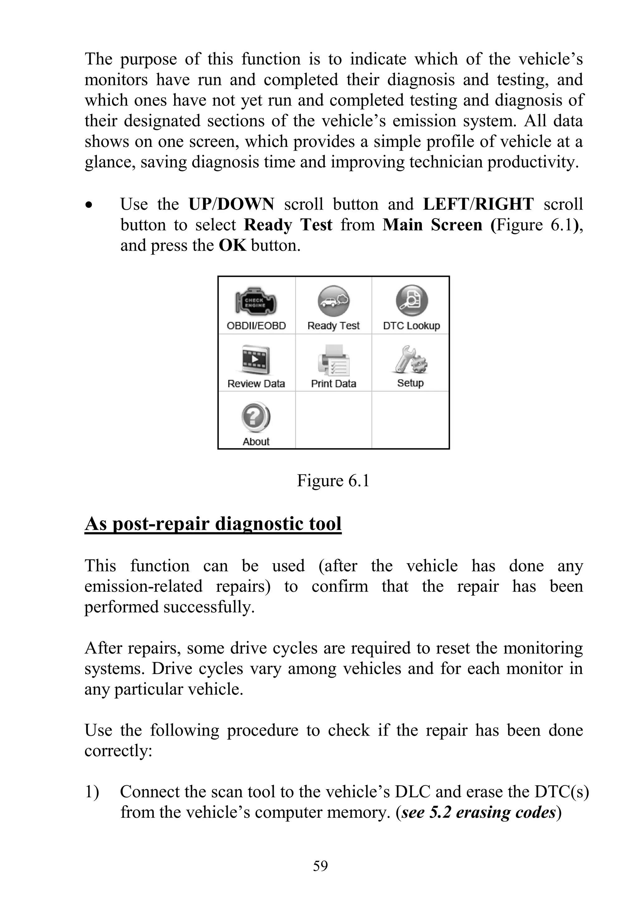 59
The purpose of this function is to indicate which of the vehicle‟s
monitors have run and completed their diagnosis and testing, and
which ones have not yet run and completed testing and diagnosis of
their designated sections of the vehicle‟s emission system. All data
shows on one screen, which provides a simple profile of vehicle at a
glance, saving diagnosis time and improving technician productivity.
 Use the UP/DOWN scroll button and LEFT/RIGHT scroll
button to select Ready Test from Main Screen (Figure 6.1),
and press the OK button.
Figure 6.1
As post-repair diagnostic tool
This function can be used (after the vehicle has done any
emission-related repairs) to confirm that the repair has been
performed successfully.
After repairs, some drive cycles are required to reset the monitoring
systems. Drive cycles vary among vehicles and for each monitor in
any particular vehicle.
Use the following procedure to check if the repair has been done
correctly:
1) Connect the scan tool to the vehicle‟s DLC and erase the DTC(s)
from the vehicle‟s computer memory. (see 5.2 erasing codes)
 