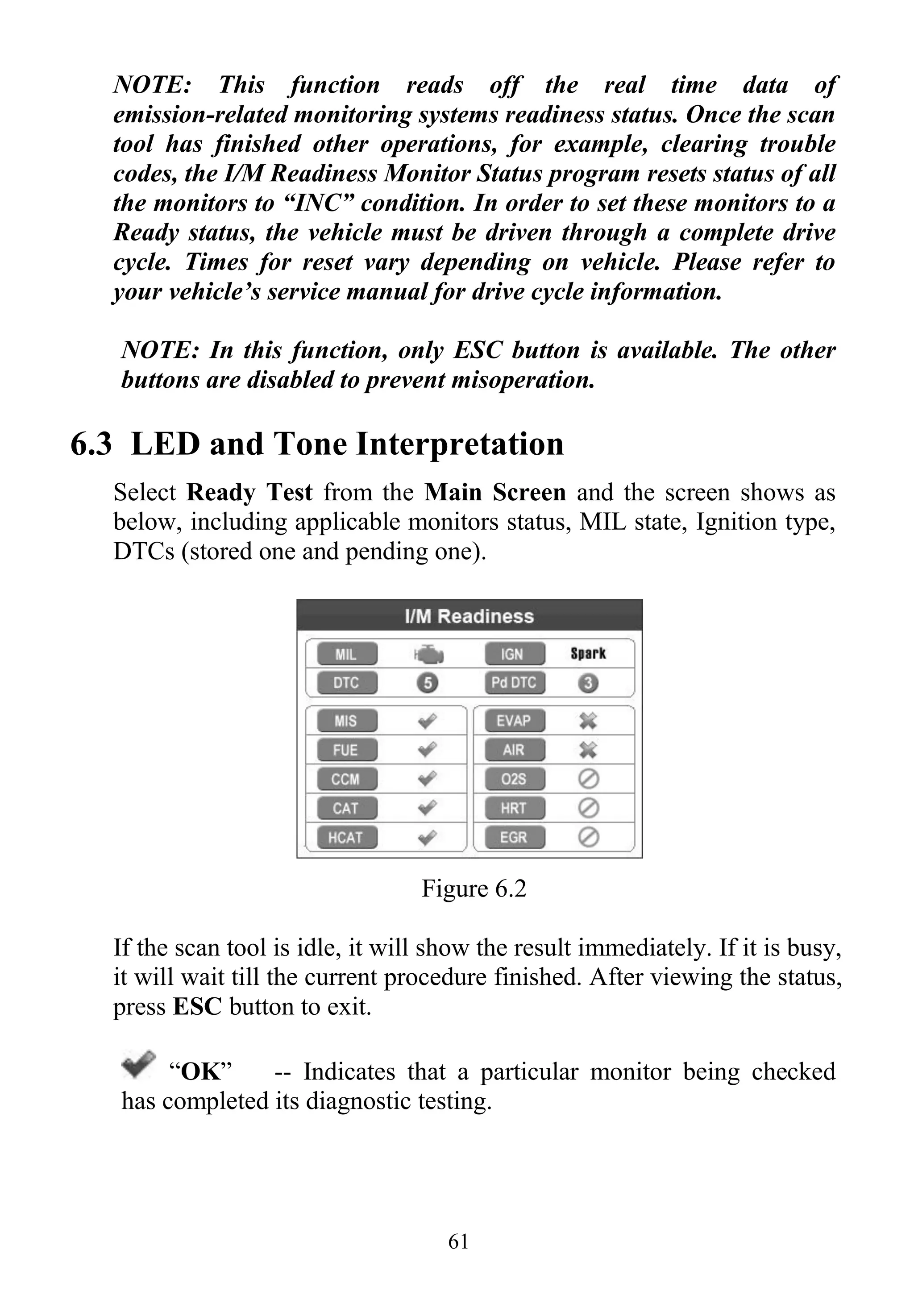 61
NOTE: This function reads off the real time data of
emission-related monitoring systems readiness status. Once the scan
tool has finished other operations, for example, clearing trouble
codes, the I/M Readiness Monitor Status program resets status of all
the monitors to “INC” condition. In order to set these monitors to a
Ready status, the vehicle must be driven through a complete drive
cycle. Times for reset vary depending on vehicle. Please refer to
your vehicle’s service manual for drive cycle information.
NOTE: In this function, only ESC button is available. The other
buttons are disabled to prevent misoperation.
6.3 LED and Tone Interpretation
Select Ready Test from the Main Screen and the screen shows as
below, including applicable monitors status, MIL state, Ignition type,
DTCs (stored one and pending one).
Figure 6.2
If the scan tool is idle, it will show the result immediately. If it is busy,
it will wait till the current procedure finished. After viewing the status,
press ESC button to exit.
“OK” -- Indicates that a particular monitor being checked
has completed its diagnostic testing.
 