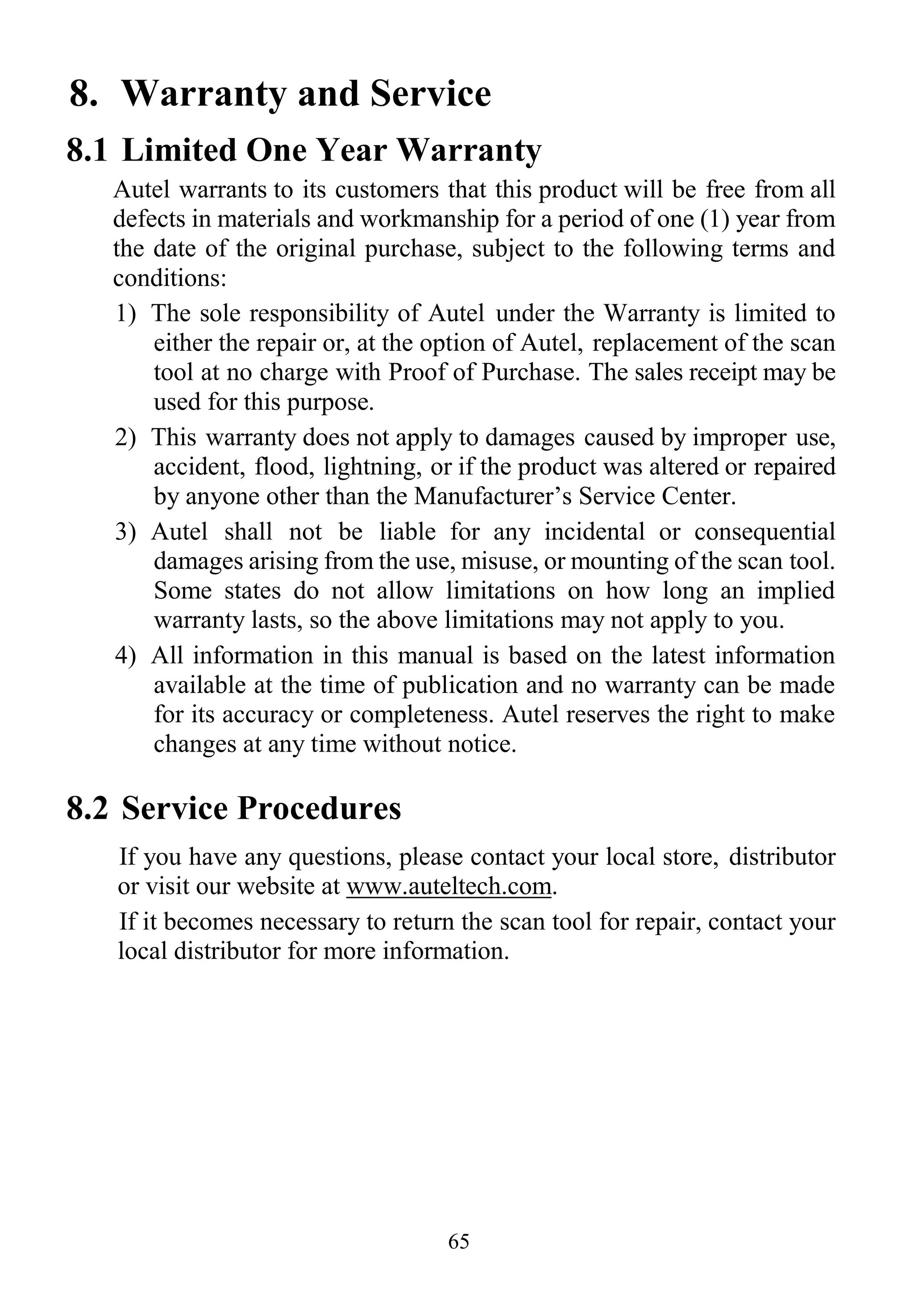 65
8. Warranty and Service
8.1 Limited One Year Warranty
Autel warrants to its customers that this product will be free from all
defects in materials and workmanship for a period of one (1) year from
the date of the original purchase, subject to the following terms and
conditions:
1) The sole responsibility of Autel under the Warranty is limited to
either the repair or, at the option of Autel, replacement of the scan
tool at no charge with Proof of Purchase. The sales receipt may be
used for this purpose.
2) This warranty does not apply to damages caused by improper use,
accident, flood, lightning, or if the product was altered or repaired
by anyone other than the Manufacturer‟s Service Center.
3) Autel shall not be liable for any incidental or consequential
damages arising from the use, misuse, or mounting of the scan tool.
Some states do not allow limitations on how long an implied
warranty lasts, so the above limitations may not apply to you.
4) All information in this manual is based on the latest information
available at the time of publication and no warranty can be made
for its accuracy or completeness. Autel reserves the right to make
changes at any time without notice.
8.2 Service Procedures
If you have any questions, please contact your local store, distributor
or visit our website at www.auteltech.com.
If it becomes necessary to return the scan tool for repair, contact your
local distributor for more information.
 