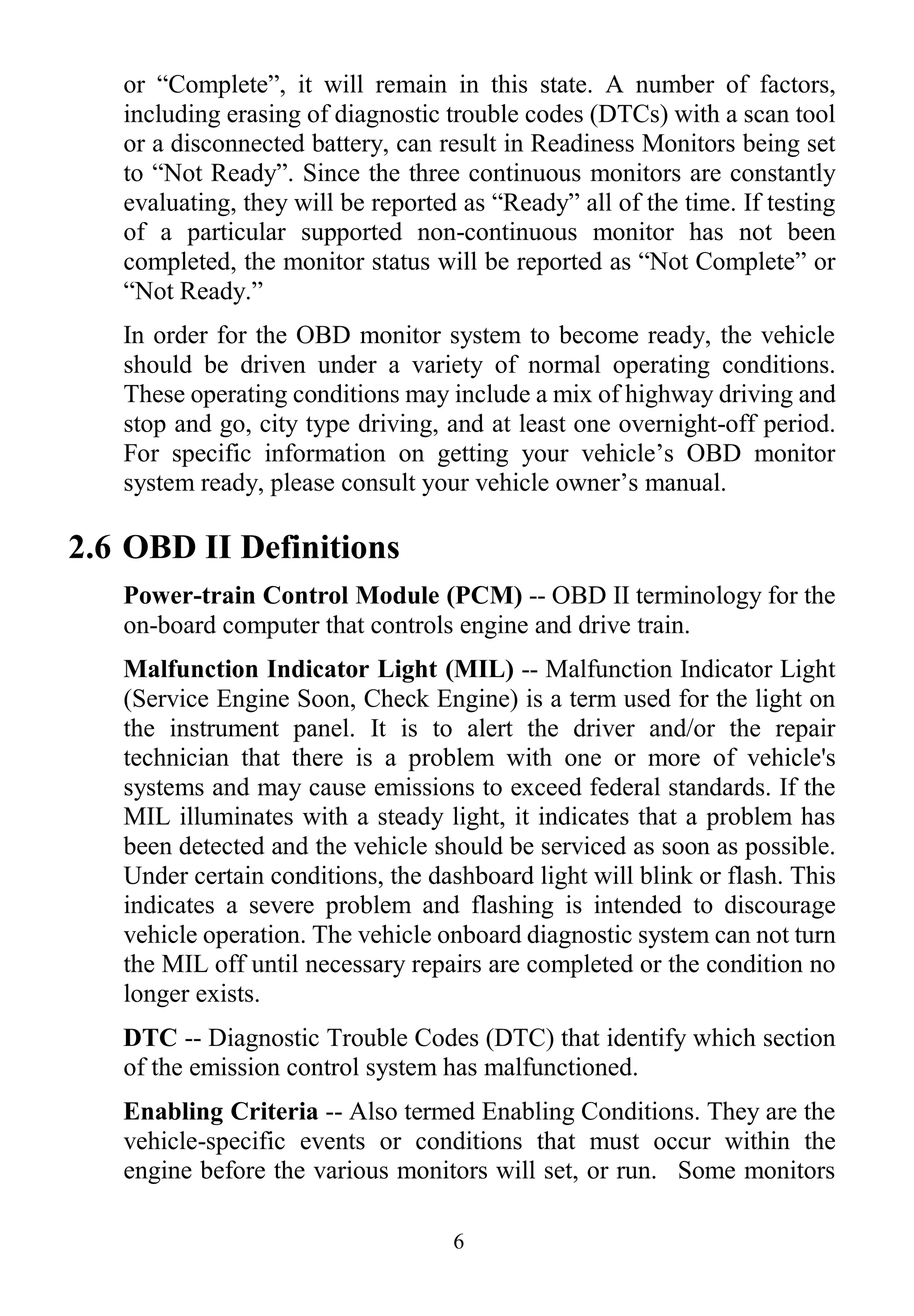 6
or “Complete”, it will remain in this state. A number of factors,
including erasing of diagnostic trouble codes (DTCs) with a scan tool
or a disconnected battery, can result in Readiness Monitors being set
to “Not Ready”. Since the three continuous monitors are constantly
evaluating, they will be reported as “Ready” all of the time. If testing
of a particular supported non-continuous monitor has not been
completed, the monitor status will be reported as “Not Complete” or
“Not Ready.”
In order for the OBD monitor system to become ready, the vehicle
should be driven under a variety of normal operating conditions.
These operating conditions may include a mix of highway driving and
stop and go, city type driving, and at least one overnight-off period.
For specific information on getting your vehicle‟s OBD monitor
system ready, please consult your vehicle owner‟s manual.
2.6 OBD II Definitions
Power-train Control Module (PCM) -- OBD II terminology for the
on-board computer that controls engine and drive train.
Malfunction Indicator Light (MIL) -- Malfunction Indicator Light
(Service Engine Soon, Check Engine) is a term used for the light on
the instrument panel. It is to alert the driver and/or the repair
technician that there is a problem with one or more of vehicle's
systems and may cause emissions to exceed federal standards. If the
MIL illuminates with a steady light, it indicates that a problem has
been detected and the vehicle should be serviced as soon as possible.
Under certain conditions, the dashboard light will blink or flash. This
indicates a severe problem and flashing is intended to discourage
vehicle operation. The vehicle onboard diagnostic system can not turn
the MIL off until necessary repairs are completed or the condition no
longer exists.
DTC -- Diagnostic Trouble Codes (DTC) that identify which section
of the emission control system has malfunctioned.
Enabling Criteria -- Also termed Enabling Conditions. They are the
vehicle-specific events or conditions that must occur within the
engine before the various monitors will set, or run. Some monitors
 