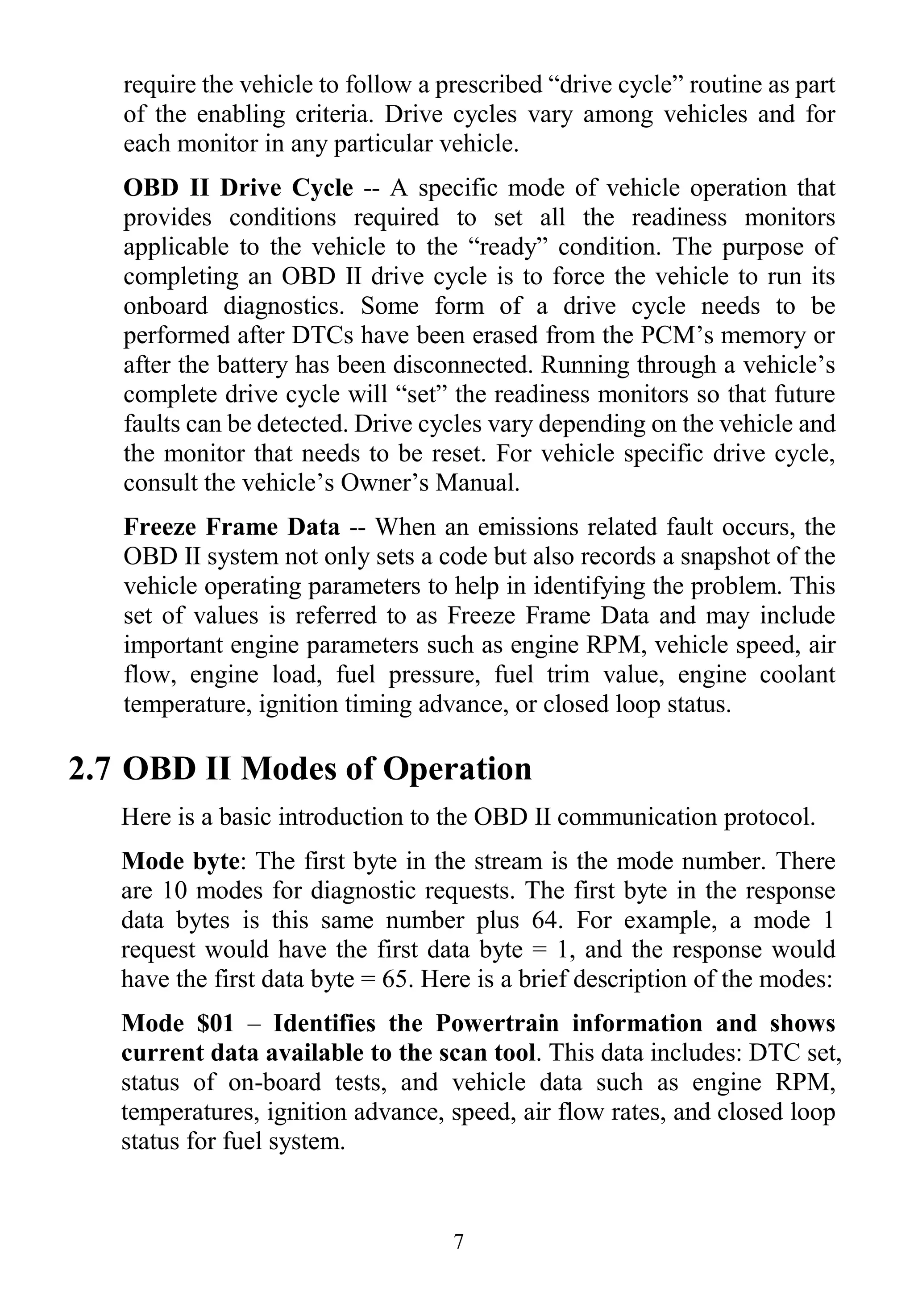 7
require the vehicle to follow a prescribed “drive cycle” routine as part
of the enabling criteria. Drive cycles vary among vehicles and for
each monitor in any particular vehicle.
OBD II Drive Cycle -- A specific mode of vehicle operation that
provides conditions required to set all the readiness monitors
applicable to the vehicle to the “ready” condition. The purpose of
completing an OBD II drive cycle is to force the vehicle to run its
onboard diagnostics. Some form of a drive cycle needs to be
performed after DTCs have been erased from the PCM‟s memory or
after the battery has been disconnected. Running through a vehicle‟s
complete drive cycle will “set” the readiness monitors so that future
faults can be detected. Drive cycles vary depending on the vehicle and
the monitor that needs to be reset. For vehicle specific drive cycle,
consult the vehicle‟s Owner‟s Manual.
Freeze Frame Data -- When an emissions related fault occurs, the
OBD II system not only sets a code but also records a snapshot of the
vehicle operating parameters to help in identifying the problem. This
set of values is referred to as Freeze Frame Data and may include
important engine parameters such as engine RPM, vehicle speed, air
flow, engine load, fuel pressure, fuel trim value, engine coolant
temperature, ignition timing advance, or closed loop status.
2.7 OBD II Modes of Operation
Here is a basic introduction to the OBD II communication protocol.
Mode byte: The first byte in the stream is the mode number. There
are 10 modes for diagnostic requests. The first byte in the response
data bytes is this same number plus 64. For example, a mode 1
request would have the first data byte = 1, and the response would
have the first data byte = 65. Here is a brief description of the modes:
Mode $01 – Identifies the Powertrain information and shows
current data available to the scan tool. This data includes: DTC set,
status of on-board tests, and vehicle data such as engine RPM,
temperatures, ignition advance, speed, air flow rates, and closed loop
status for fuel system.
 