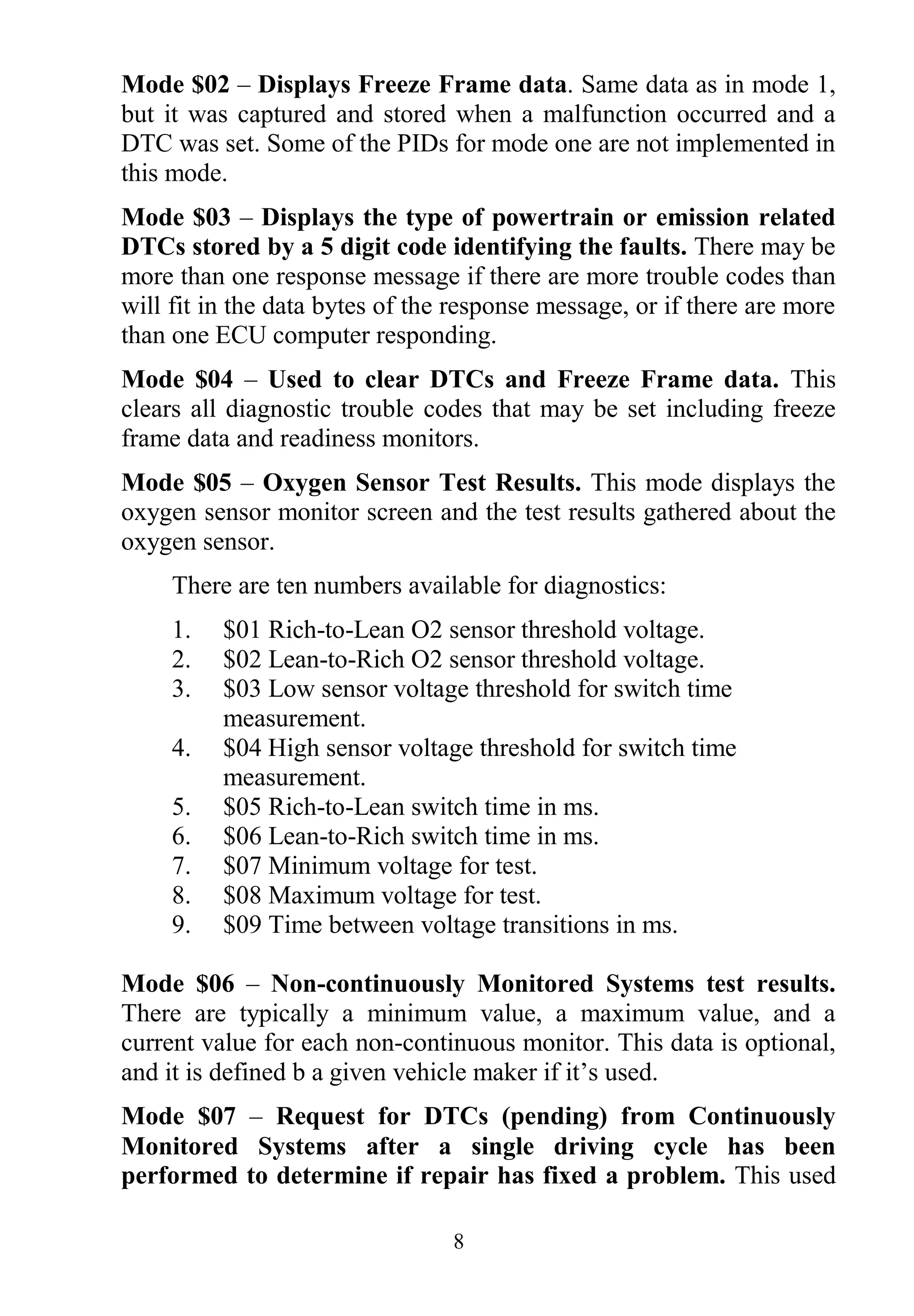 8
Mode $02 – Displays Freeze Frame data. Same data as in mode 1,
but it was captured and stored when a malfunction occurred and a
DTC was set. Some of the PIDs for mode one are not implemented in
this mode.
Mode $03 – Displays the type of powertrain or emission related
DTCs stored by a 5 digit code identifying the faults. There may be
more than one response message if there are more trouble codes than
will fit in the data bytes of the response message, or if there are more
than one ECU computer responding.
Mode $04 – Used to clear DTCs and Freeze Frame data. This
clears all diagnostic trouble codes that may be set including freeze
frame data and readiness monitors.
Mode $05 – Oxygen Sensor Test Results. This mode displays the
oxygen sensor monitor screen and the test results gathered about the
oxygen sensor.
There are ten numbers available for diagnostics:
1. $01 Rich-to-Lean O2 sensor threshold voltage.
2. $02 Lean-to-Rich O2 sensor threshold voltage.
3. $03 Low sensor voltage threshold for switch time
measurement.
4. $04 High sensor voltage threshold for switch time
measurement.
5. $05 Rich-to-Lean switch time in ms.
6. $06 Lean-to-Rich switch time in ms.
7. $07 Minimum voltage for test.
8. $08 Maximum voltage for test.
9. $09 Time between voltage transitions in ms.
Mode $06 – Non-continuously Monitored Systems test results.
There are typically a minimum value, a maximum value, and a
current value for each non-continuous monitor. This data is optional,
and it is defined b a given vehicle maker if it‟s used.
Mode $07 – Request for DTCs (pending) from Continuously
Monitored Systems after a single driving cycle has been
performed to determine if repair has fixed a problem. This used
 