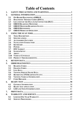 Table of Contents
1. SAFETY PRECAUTIONS AND WARNINGS.............................................. 1
2. GENERAL INFORMATION.......................................................................... 2
2.1 ON-BOARD DIAGNOSTICS (OBD) II ............................................................. 2
2.2 DIAGNOSTIC TROUBLE CODES (DTCS) ........................................................ 2
2.3 LOCATION OF THE DATA LINK CONNECTOR (DLC) .................................... 3
2.4 OBD II READINESS MONITORS .................................................................... 4
2.5 OBD II MONITOR READINESS STATUS......................................................... 5
2.6 OBD II DEFINITIONS .................................................................................... 6
2.7 OBD II MODES OF OPERATION.................................................................... 7
3. USING THE SCAN TOOL............................................................................ 10
3.1 TOOL DESCRIPTION .................................................................................... 10
3.2 SPECIFICATIONS.......................................................................................... 12
3.3 ACCESSORIES INCLUDED............................................................................. 12
3.4 NAVIGATION CHARACTERS ........................................................................ 12
3.5 KEYBOARD.................................................................................................. 13
3.6 POWER ........................................................................................................ 13
3.7 DTC LOOKUP ............................................................................................. 13
3.8 SYSTEM SETUP ............................................................................................ 15
3.9 ABOUT......................................................................................................... 24
3.10 VEHICLE COVERAGE .................................................................................. 24
3.11 PRODUCT TROUBLESHOOTING.................................................................... 25
4. REVIEW DATA............................................................................................. 27
5. OBDII DIAGNOSTICS ................................................................................. 29
5.1 READING CODES ......................................................................................... 31
5.2 ERASING CODES.......................................................................................... 33
5.3 LIVE DATA .................................................................................................. 35
5.4 VIEWING FREEZE FRAME DATA ................................................................. 47
5.5 RETRIEVING I/M READINESS STATUS......................................................... 48
5.6 VIEWING VEHICLE INFORMATION.............................................................. 55
5.7 CODE BREAKER .......................................................................................... 56
6. READY TEST ................................................................................................ 58
6.1 GENERAL INFORMATION ............................................................................ 58
6.2 READY TEST APPLICATION.......................................................................... 58
6.3 LED AND TONE INTERPRETATION.............................................................. 61
7. PRINT DATA ................................................................................................. 63
8. WARRANTY AND SERVICE...................................................................... 65
8.1 LIMITED ONE YEAR WARRANTY................................................................ 65
8.2 SERVICE PROCEDURES................................................................................ 65
 