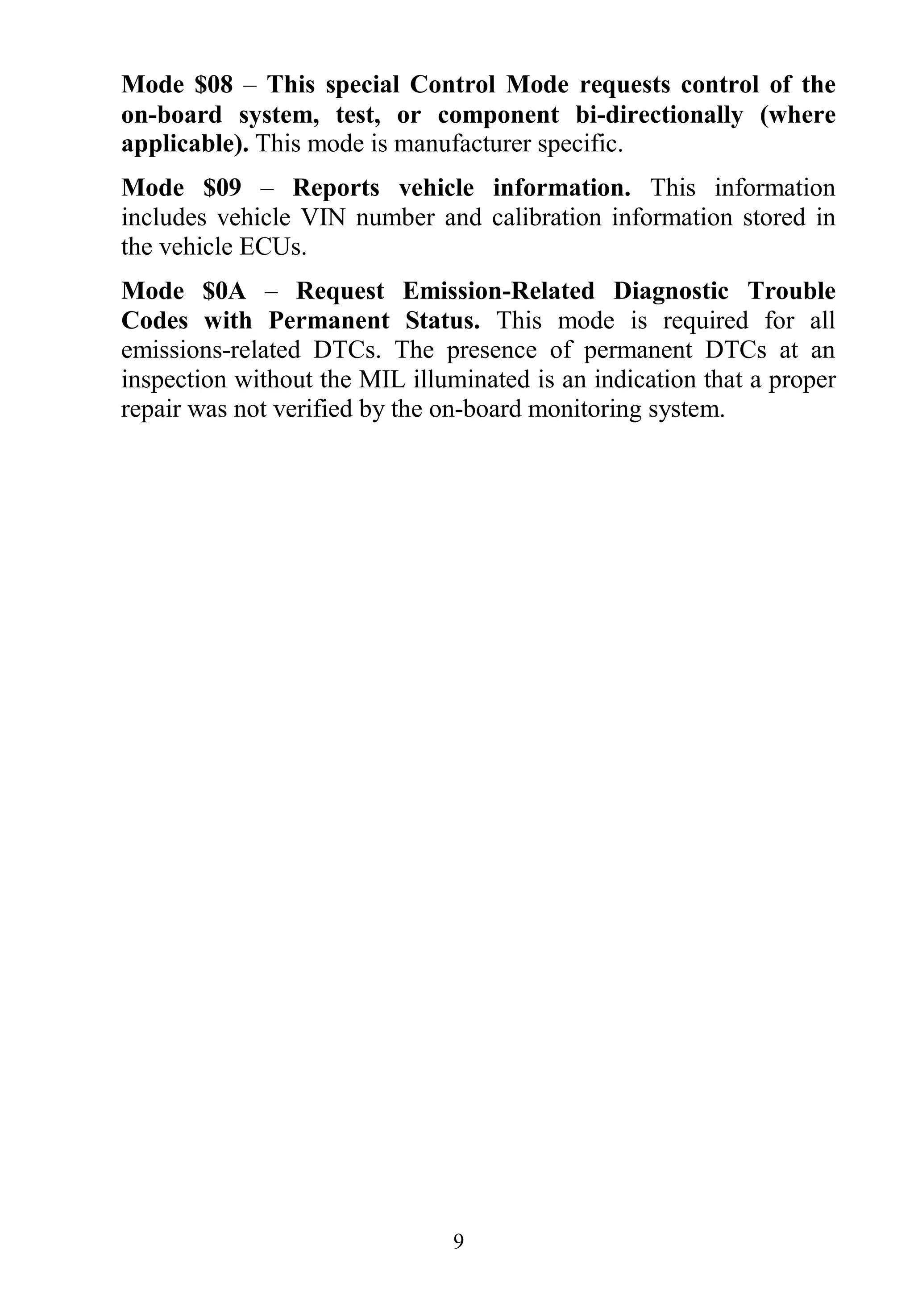 9
Mode $08 – This special Control Mode requests control of the
on-board system, test, or component bi-directionally (where
applicable). This mode is manufacturer specific.
Mode $09 – Reports vehicle information. This information
includes vehicle VIN number and calibration information stored in
the vehicle ECUs.
Mode $0A – Request Emission-Related Diagnostic Trouble
Codes with Permanent Status. This mode is required for all
emissions-related DTCs. The presence of permanent DTCs at an
inspection without the MIL illuminated is an indication that a proper
repair was not verified by the on-board monitoring system.
 