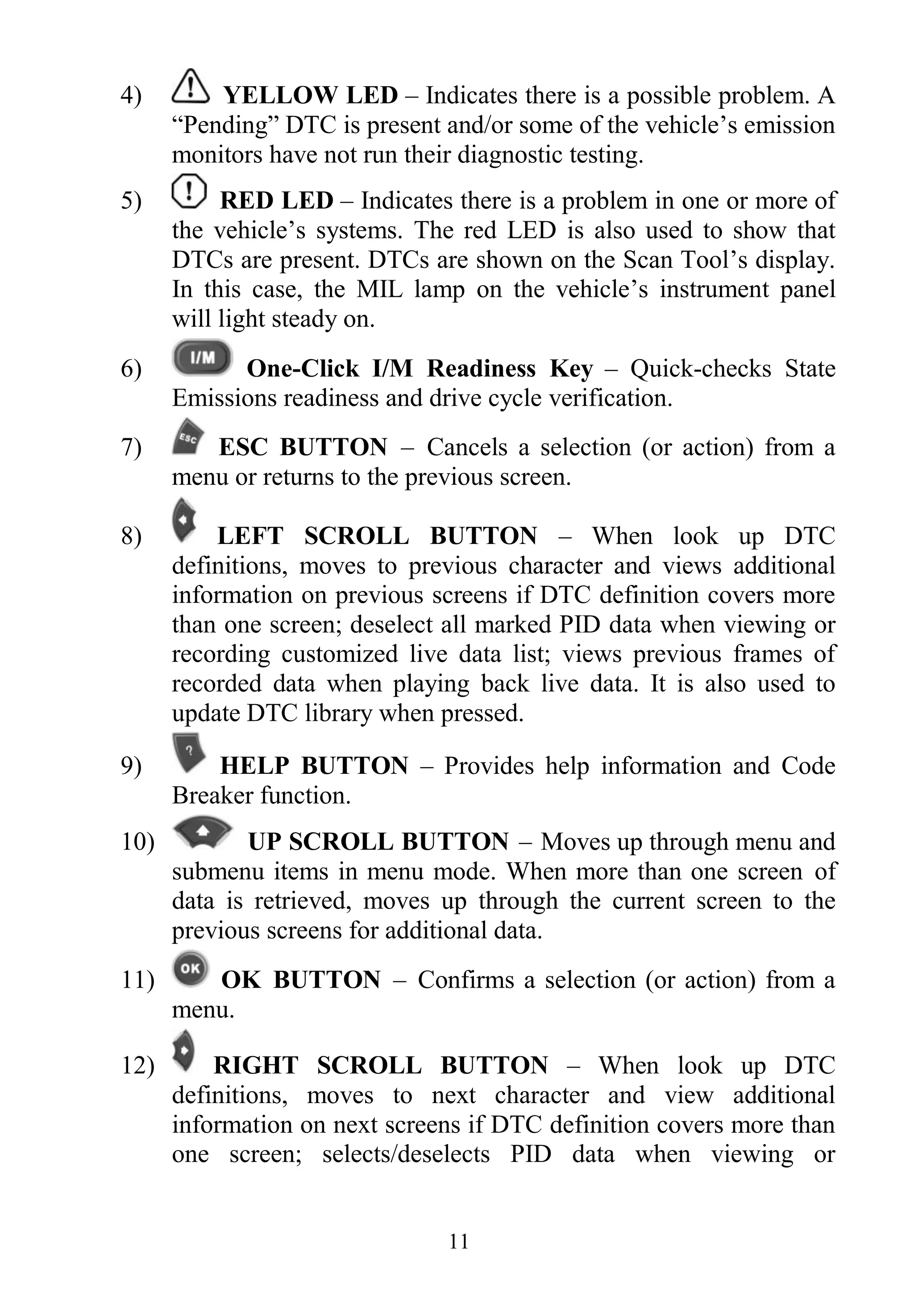 11
4) YELLOW LED – Indicates there is a possible problem. A
“Pending” DTC is present and/or some of the vehicle‟s emission
monitors have not run their diagnostic testing.
5) RED LED – Indicates there is a problem in one or more of
the vehicle‟s systems. The red LED is also used to show that
DTCs are present. DTCs are shown on the Scan Tool‟s display.
In this case, the MIL lamp on the vehicle‟s instrument panel
will light steady on.
6) One-Click I/M Readiness Key – Quick-checks State
Emissions readiness and drive cycle verification.
7) ESC BUTTON – Cancels a selection (or action) from a
menu or returns to the previous screen.
8) LEFT SCROLL BUTTON – When look up DTC
definitions, moves to previous character and views additional
information on previous screens if DTC definition covers more
than one screen; deselect all marked PID data when viewing or
recording customized live data list; views previous frames of
recorded data when playing back live data. It is also used to
update DTC library when pressed.
9) HELP BUTTON – Provides help information and Code
Breaker function.
10) UP SCROLL BUTTON – Moves up through menu and
submenu items in menu mode. When more than one screen of
data is retrieved, moves up through the current screen to the
previous screens for additional data.
11) OK BUTTON – Confirms a selection (or action) from a
menu.
12) RIGHT SCROLL BUTTON – When look up DTC
definitions, moves to next character and view additional
information on next screens if DTC definition covers more than
one screen; selects/deselects PID data when viewing or
 