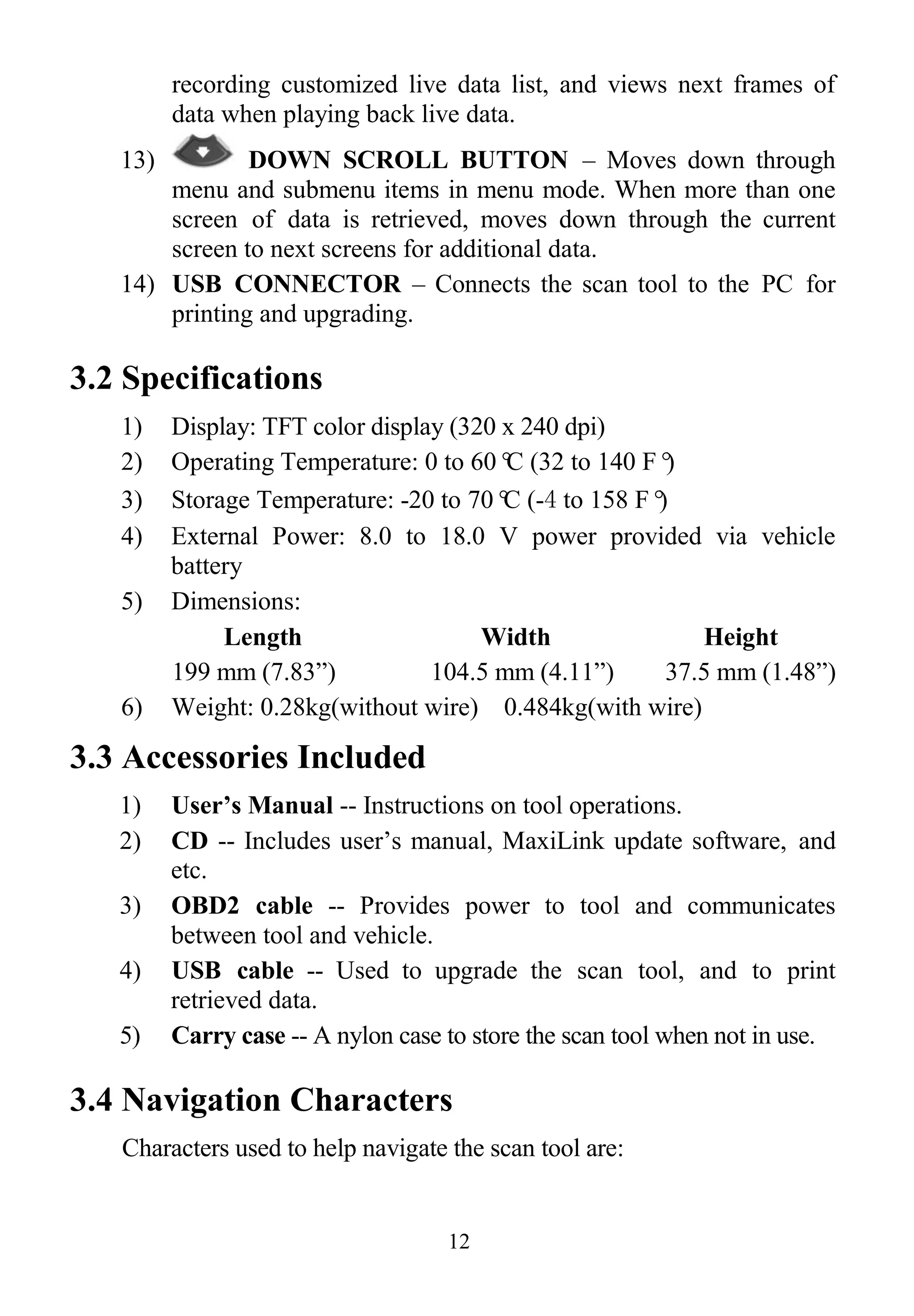 12
recording customized live data list, and views next frames of
data when playing back live data.
13) DOWN SCROLL BUTTON – Moves down through
menu and submenu items in menu mode. When more than one
screen of data is retrieved, moves down through the current
screen to next screens for additional data.
14) USB CONNECTOR – Connects the scan tool to the PC for
printing and upgrading.
3.2 Specifications
1) Display: TFT color display (320 x 240 dpi)
2) Operating Temperature: 0 to 60°C (32 to 140 F°)
3) Storage Temperature: -20 to 70°C (-4 to 158 F°)
4) External Power: 8.0 to 18.0 V power provided via vehicle
battery
5) Dimensions:
Length Width Height
199 mm (7.83”) 104.5 mm (4.11”) 37.5 mm (1.48”)
6) Weight: 0.28kg(without wire) 0.484kg(with wire)
3.3 Accessories Included
1) User’s Manual -- Instructions on tool operations.
2) CD -- Includes user‟s manual, MaxiLink update software, and
etc.
3) OBD2 cable -- Provides power to tool and communicates
between tool and vehicle.
4) USB cable -- Used to upgrade the scan tool, and to print
retrieved data.
5) Carry case -- A nylon case to store the scan tool when not in use.
3.4 Navigation Characters
Characters used to help navigate the scan tool are:
 