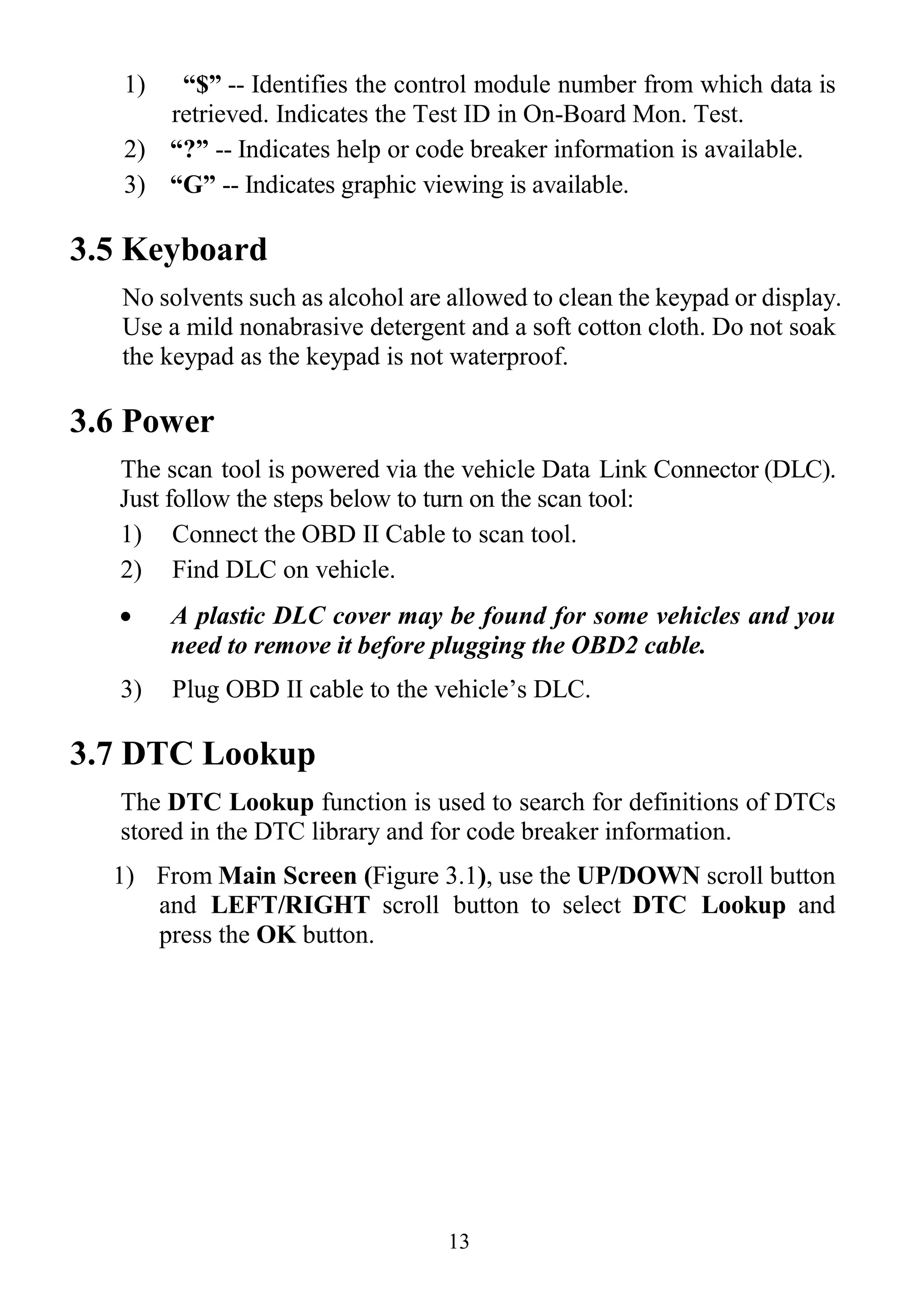 13
1) “$” -- Identifies the control module number from which data is
retrieved. Indicates the Test ID in On-Board Mon. Test.
2) “?” -- Indicates help or code breaker information is available.
3) “G” -- Indicates graphic viewing is available.
3.5 Keyboard
No solvents such as alcohol are allowed to clean the keypad or display.
Use a mild nonabrasive detergent and a soft cotton cloth. Do not soak
the keypad as the keypad is not waterproof.
3.6 Power
The scan tool is powered via the vehicle Data Link Connector (DLC).
Just follow the steps below to turn on the scan tool:
1) Connect the OBD II Cable to scan tool.
2) Find DLC on vehicle.
 A plastic DLC cover may be found for some vehicles and you
need to remove it before plugging the OBD2 cable.
3) Plug OBD II cable to the vehicle‟s DLC.
3.7 DTC Lookup
The DTC Lookup function is used to search for definitions of DTCs
stored in the DTC library and for code breaker information.
1) From Main Screen (Figure 3.1), use the UP/DOWN scroll button
and LEFT/RIGHT scroll button to select DTC Lookup and
press the OK button.
 