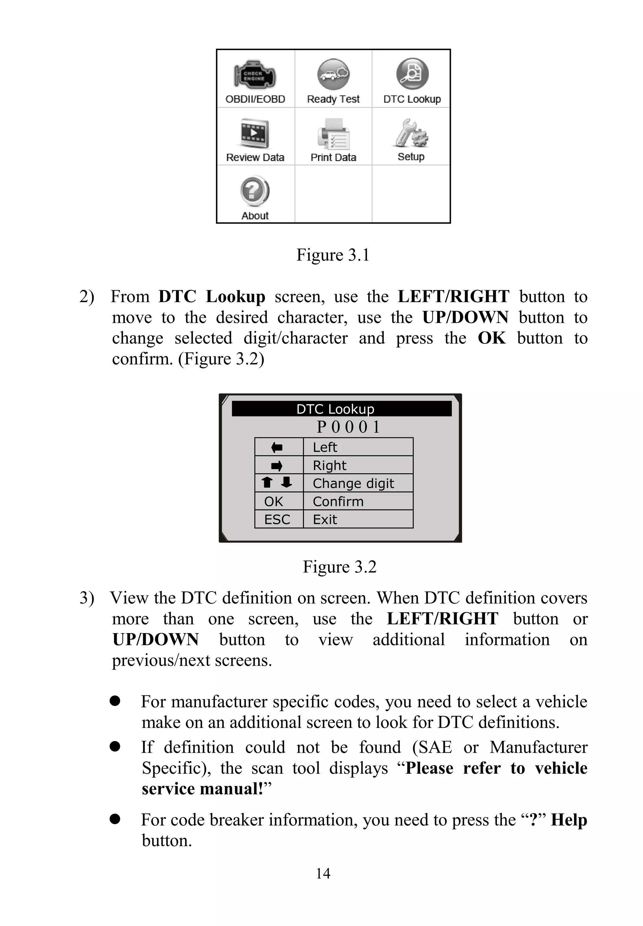 14
Figure 3.1
2) From DTC Lookup screen, use the LEFT/RIGHT button to
move to the desired character, use the UP/DOWN button to
change selected digit/character and press the OK button to
confirm. (Figure 3.2)
Figure 3.2
3) View the DTC definition on screen. When DTC definition covers
more than one screen, use the LEFT/RIGHT button or
UP/DOWN button to view additional information on
previous/next screens.
 For manufacturer specific codes, you need to select a vehicle
make on an additional screen to look for DTC definitions.
 If definition could not be found (SAE or Manufacturer
Specific), the scan tool displays “Please refer to vehicle
service manual!”
 For code breaker information, you need to press the “?” Help
button.
DTC Lookup
P 0 0 0 1
Left
Right
Change digit
OK Confirm
ESC Exit
［ ］［ ］- Change Digit
［ENTER］- Confirm
［ESC］- Exit
 