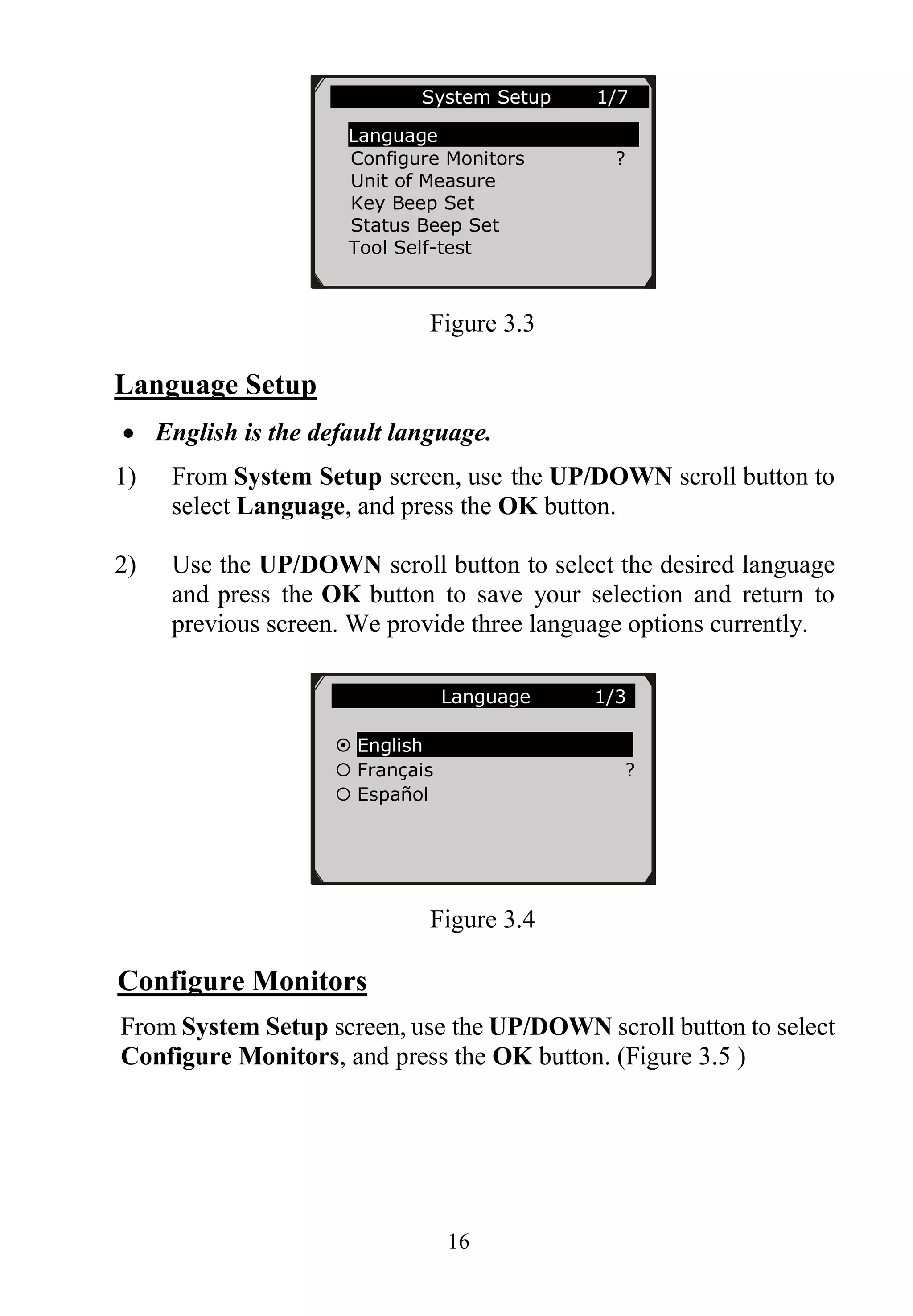 16
Figure 3.3
Language Setup
 English is the default language.
1) From System Setup screen, use the UP/DOWN scroll button to
select Language, and press the OK button.
2) Use the UP/DOWN scroll button to select the desired language
and press the OK button to save your selection and return to
previous screen. We provide three language options currently.
Figure 3.4
Configure Monitors
From System Setup screen, use the UP/DOWN scroll button to select
Configure Monitors, and press the OK button. (Figure 3.5 )
System Setup 1/7
Language
Configure Monitors ?
Unit of Measure
Key Beep Set
Status Beep Set
Tool Self-test
Language 1/3
 English
 Français ?
 Español
 