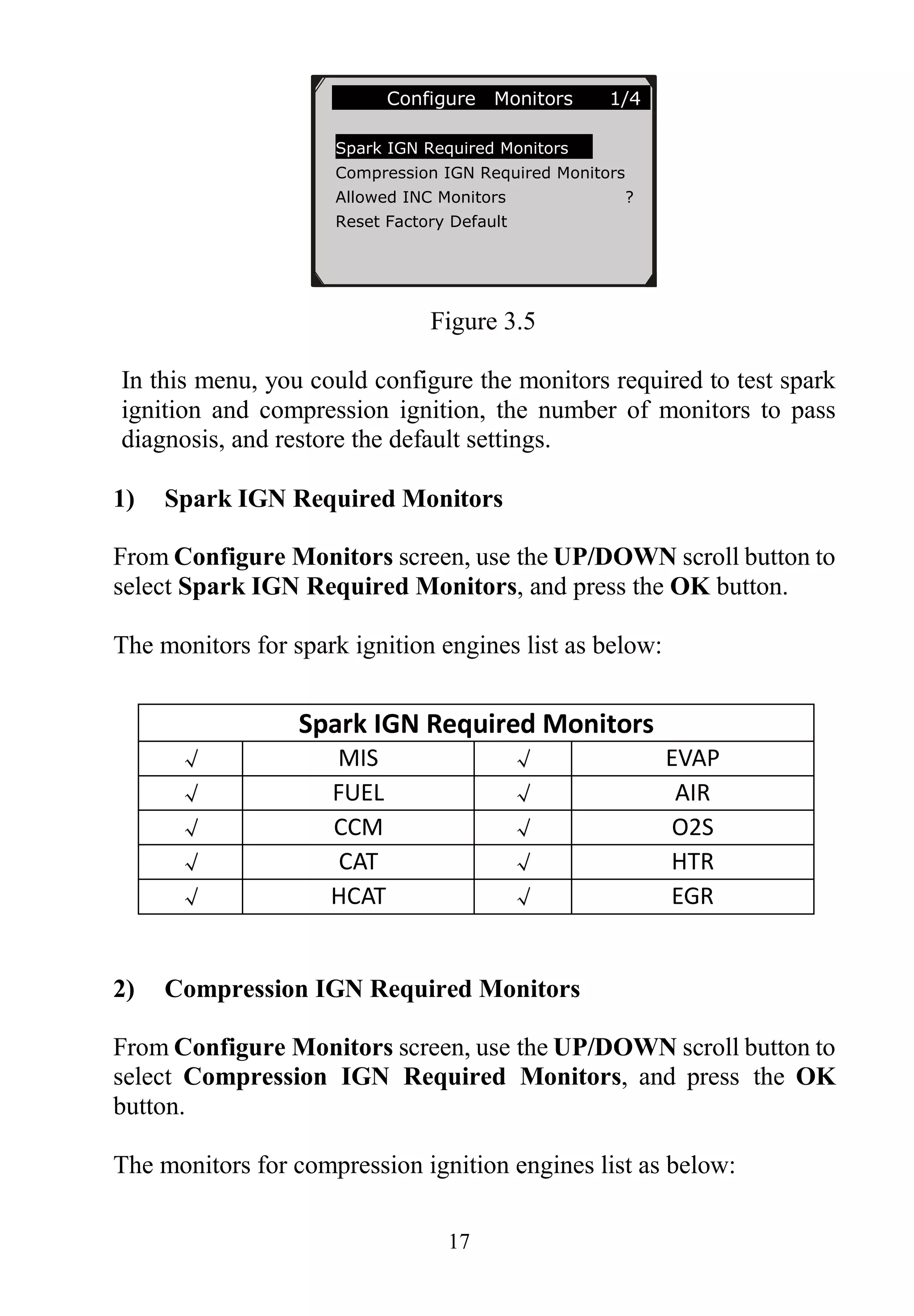 17
Figure 3.5
In this menu, you could configure the monitors required to test spark
ignition and compression ignition, the number of monitors to pass
diagnosis, and restore the default settings.
1) Spark IGN Required Monitors
From Configure Monitors screen, use the UP/DOWN scroll button to
select Spark IGN Required Monitors, and press the OK button.
The monitors for spark ignition engines list as below:
Spark IGN Required Monitors
√ MIS √ EVAP
√ FUEL √ AIR
√ CCM √ O2S
√ CAT √ HTR
√ HCAT √ EGR
2) Compression IGN Required Monitors
From Configure Monitors screen, use the UP/DOWN scroll button to
select Compression IGN Required Monitors, and press the OK
button.
The monitors for compression ignition engines list as below:
Configure Monitors 1/4
Spark IGN Required Monitors
Compression IGN Required Monitors
Allowed INC Monitors ?
Reset Factory Default
 