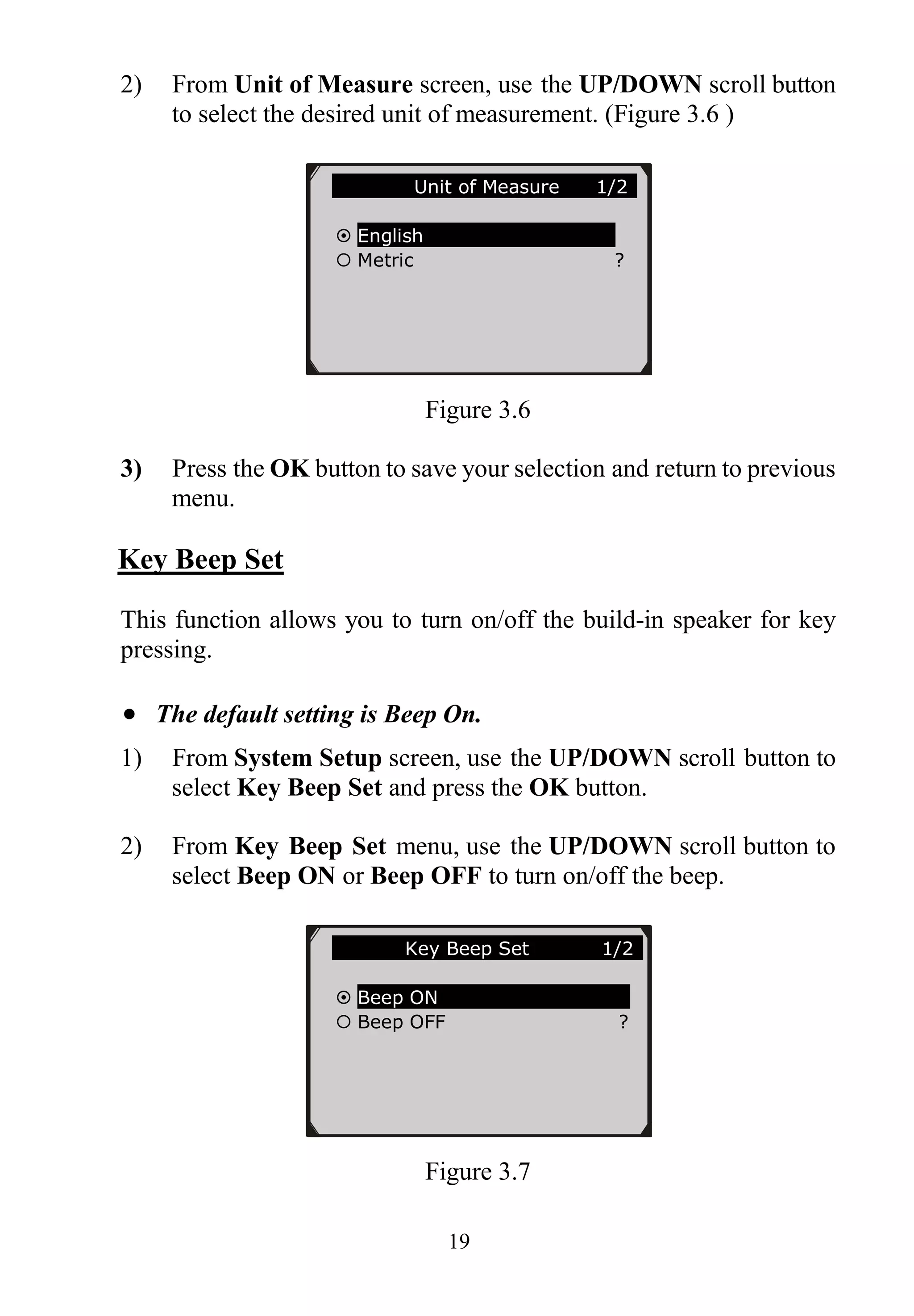 19
2) From Unit of Measure screen, use the UP/DOWN scroll button
to select the desired unit of measurement. (Figure 3.6 )
Figure 3.6
3) Press the OK button to save your selection and return to previous
menu.
Key Beep Set
This function allows you to turn on/off the build-in speaker for key
pressing.
 The default setting is Beep On.
1) From System Setup screen, use the UP/DOWN scroll button to
select Key Beep Set and press the OK button.
2) From Key Beep Set menu, use the UP/DOWN scroll button to
select Beep ON or Beep OFF to turn on/off the beep.
Figure 3.7
Unit of Measure 1/2
 English
 Metric ?
Key Beep Set 1/2
 Beep ON
 Beep OFF ?
 