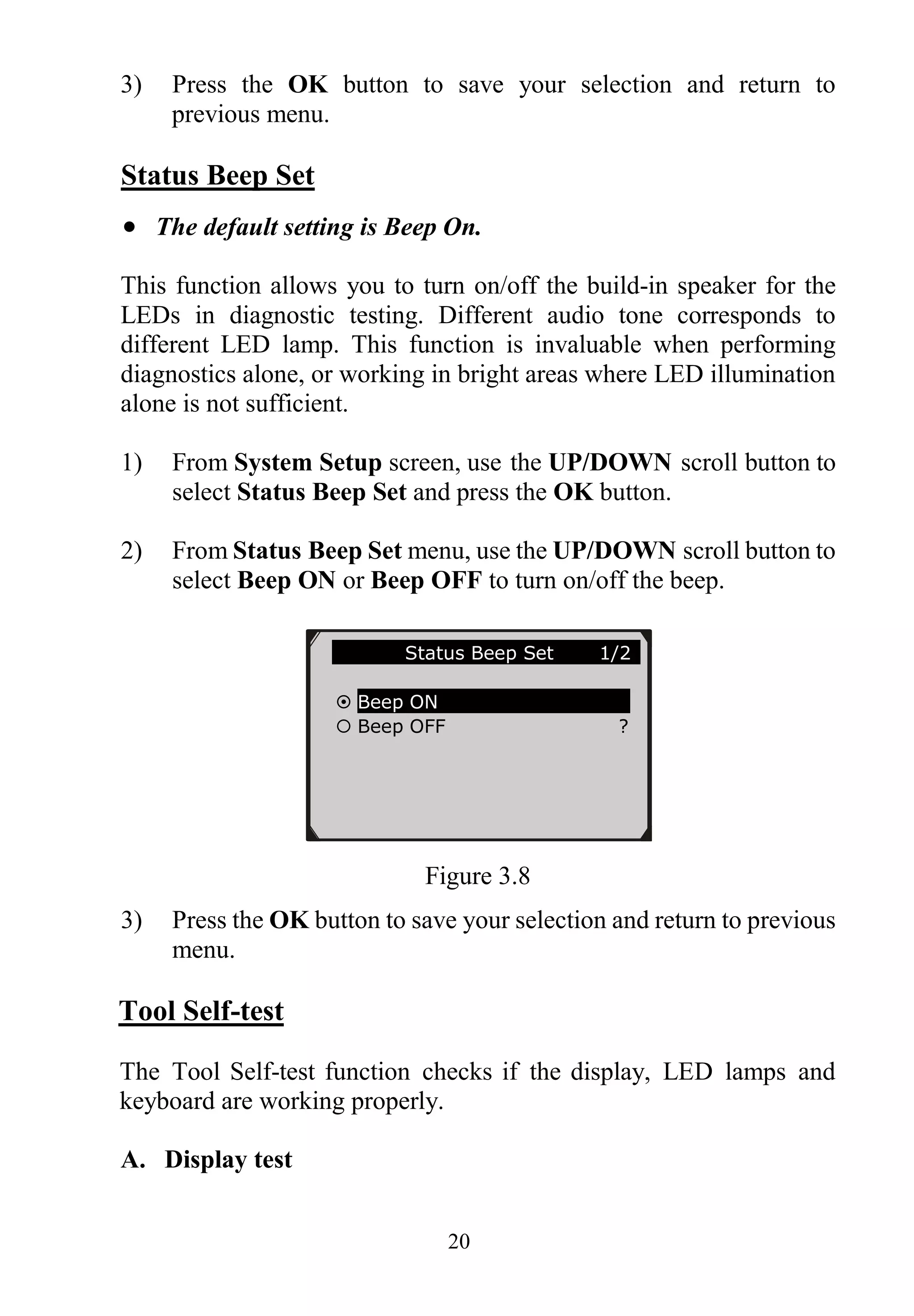 20
3) Press the OK button to save your selection and return to
previous menu.
Status Beep Set
 The default setting is Beep On.
This function allows you to turn on/off the build-in speaker for the
LEDs in diagnostic testing. Different audio tone corresponds to
different LED lamp. This function is invaluable when performing
diagnostics alone, or working in bright areas where LED illumination
alone is not sufficient.
1) From System Setup screen, use the UP/DOWN scroll button to
select Status Beep Set and press the OK button.
2) From Status Beep Set menu, use the UP/DOWN scroll button to
select Beep ON or Beep OFF to turn on/off the beep.
Figure 3.8
3) Press the OK button to save your selection and return to previous
menu.
Tool Self-test
The Tool Self-test function checks if the display, LED lamps and
keyboard are working properly.
A. Display test
Status Beep Set 1/2
 Beep ON
 Beep OFF ?
 