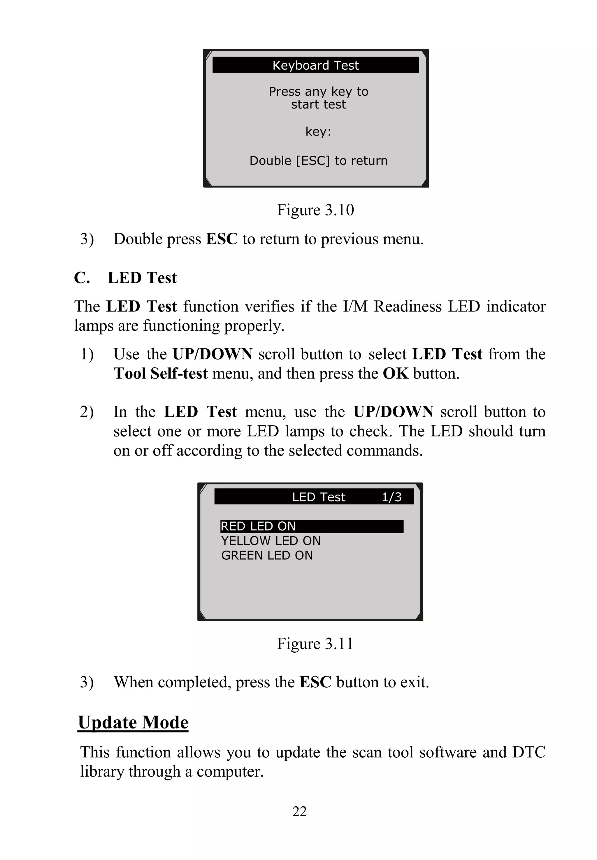 22
Figure 3.10
3) Double press ESC to return to previous menu.
C. LED Test
The LED Test function verifies if the I/M Readiness LED indicator
lamps are functioning properly.
1) Use the UP/DOWN scroll button to select LED Test from the
Tool Self-test menu, and then press the OK button.
2) In the LED Test menu, use the UP/DOWN scroll button to
select one or more LED lamps to check. The LED should turn
on or off according to the selected commands.
Figure 3.11
3) When completed, press the ESC button to exit.
Update Mode
This function allows you to update the scan tool software and DTC
library through a computer.
Keyboard Test
Press any key to
start test
key:
Double [ESC] to return
LED Test 1/3
RED LED ON
YELLOW LED ON
GREEN LED ON
 