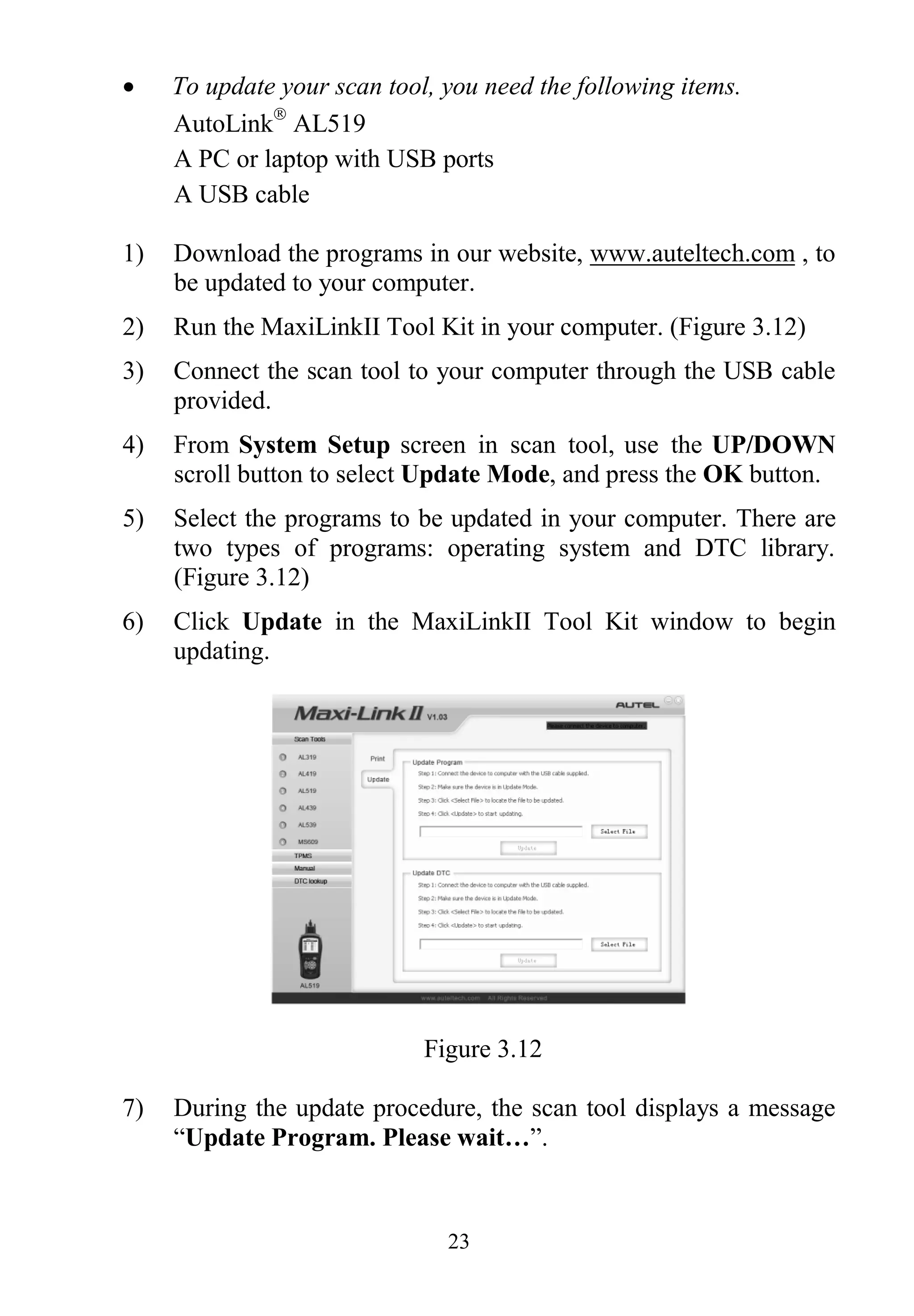 23
 To update your scan tool, you need the following items.
AutoLink
AL519
A PC or laptop with USB ports
A USB cable
1) Download the programs in our website, www.auteltech.com , to
be updated to your computer.
2) Run the MaxiLinkII Tool Kit in your computer. (Figure 3.12)
3) Connect the scan tool to your computer through the USB cable
provided.
4) From System Setup screen in scan tool, use the UP/DOWN
scroll button to select Update Mode, and press the OK button.
5) Select the programs to be updated in your computer. There are
two types of programs: operating system and DTC library.
(Figure 3.12)
6) Click Update in the MaxiLinkII Tool Kit window to begin
updating.
Figure 3.12
7) During the update procedure, the scan tool displays a message
“Update Program. Please wait…”.
 
