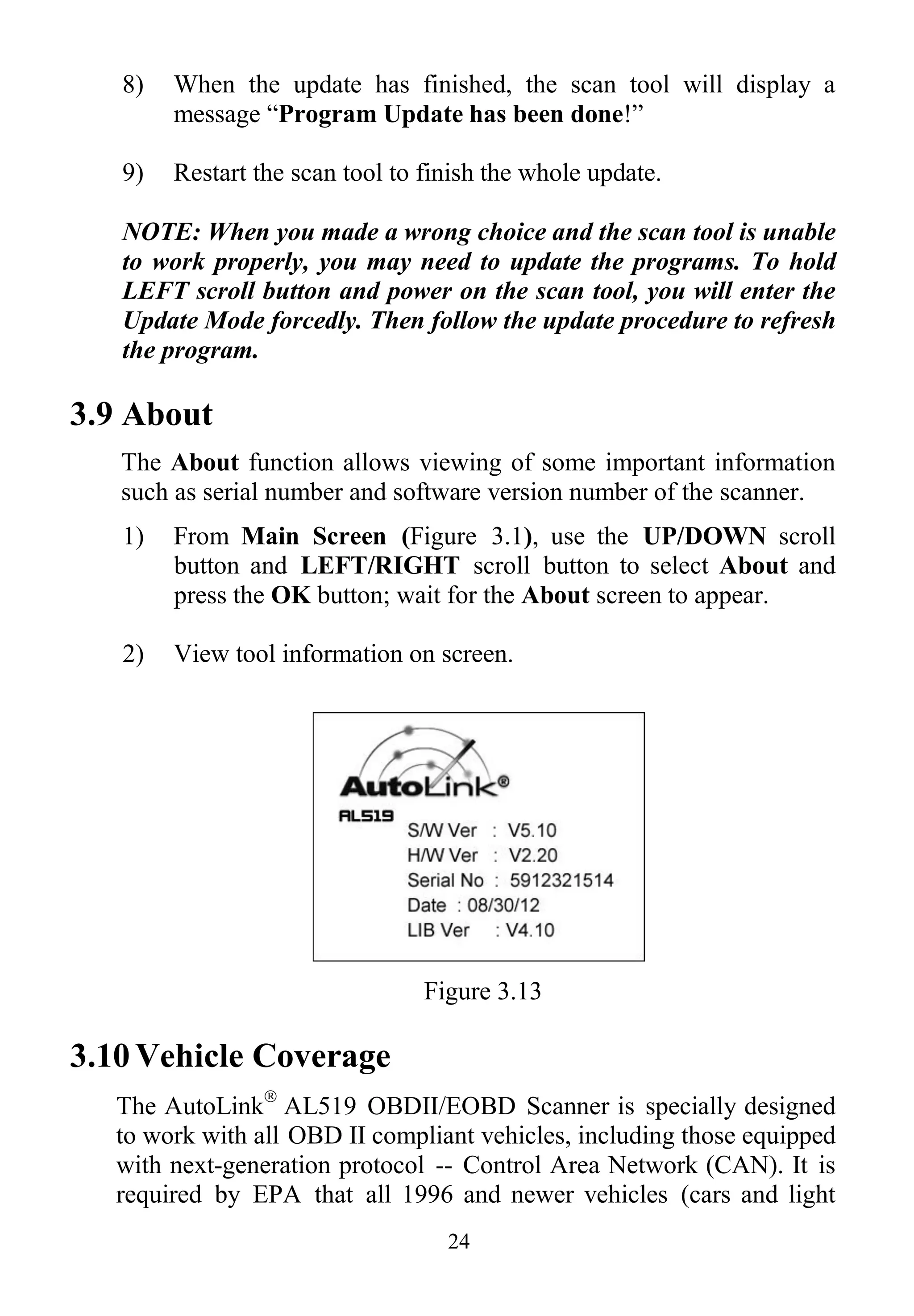 24
8) When the update has finished, the scan tool will display a
message “Program Update has been done!”
9) Restart the scan tool to finish the whole update.
NOTE: When you made a wrong choice and the scan tool is unable
to work properly, you may need to update the programs. To hold
LEFT scroll button and power on the scan tool, you will enter the
Update Mode forcedly. Then follow the update procedure to refresh
the program.
3.9 About
The About function allows viewing of some important information
such as serial number and software version number of the scanner.
1) From Main Screen (Figure 3.1), use the UP/DOWN scroll
button and LEFT/RIGHT scroll button to select About and
press the OK button; wait for the About screen to appear.
2) View tool information on screen.
Figure 3.13
3.10 Vehicle Coverage
The AutoLink
AL519 OBDII/EOBD Scanner is specially designed
to work with all OBD II compliant vehicles, including those equipped
with next-generation protocol -- Control Area Network (CAN). It is
required by EPA that all 1996 and newer vehicles (cars and light
 