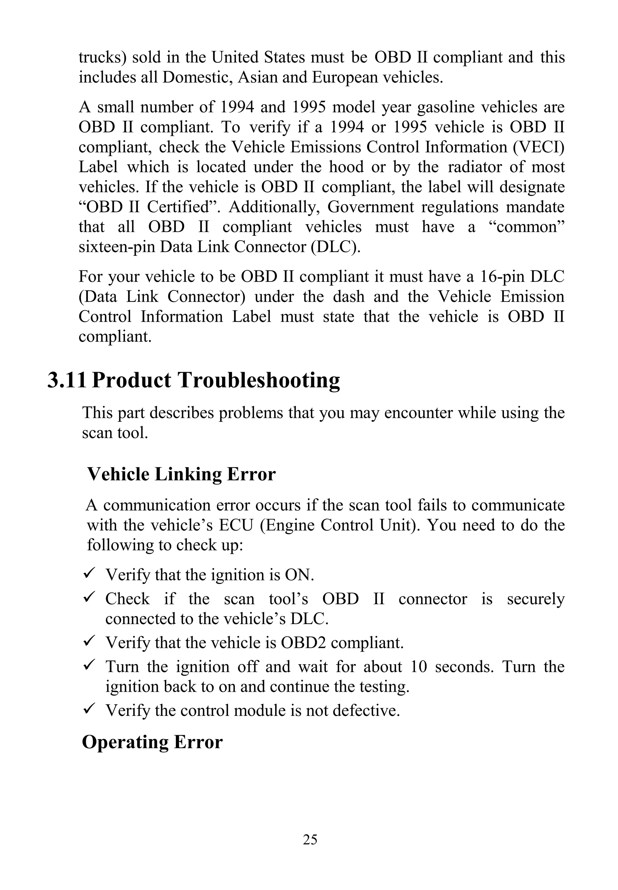 25
trucks) sold in the United States must be OBD II compliant and this
includes all Domestic, Asian and European vehicles.
A small number of 1994 and 1995 model year gasoline vehicles are
OBD II compliant. To verify if a 1994 or 1995 vehicle is OBD II
compliant, check the Vehicle Emissions Control Information (VECI)
Label which is located under the hood or by the radiator of most
vehicles. If the vehicle is OBD II compliant, the label will designate
“OBD II Certified”. Additionally, Government regulations mandate
that all OBD II compliant vehicles must have a “common”
sixteen-pin Data Link Connector (DLC).
For your vehicle to be OBD II compliant it must have a 16-pin DLC
(Data Link Connector) under the dash and the Vehicle Emission
Control Information Label must state that the vehicle is OBD II
compliant.
3.11 Product Troubleshooting
This part describes problems that you may encounter while using the
scan tool.
Vehicle Linking Error
A communication error occurs if the scan tool fails to communicate
with the vehicle‟s ECU (Engine Control Unit). You need to do the
following to check up:
 Verify that the ignition is ON.
 Check if the scan tool‟s OBD II connector is securely
connected to the vehicle‟s DLC.
 Verify that the vehicle is OBD2 compliant.
 Turn the ignition off and wait for about 10 seconds. Turn the
ignition back to on and continue the testing.
 Verify the control module is not defective.
Operating Error
 