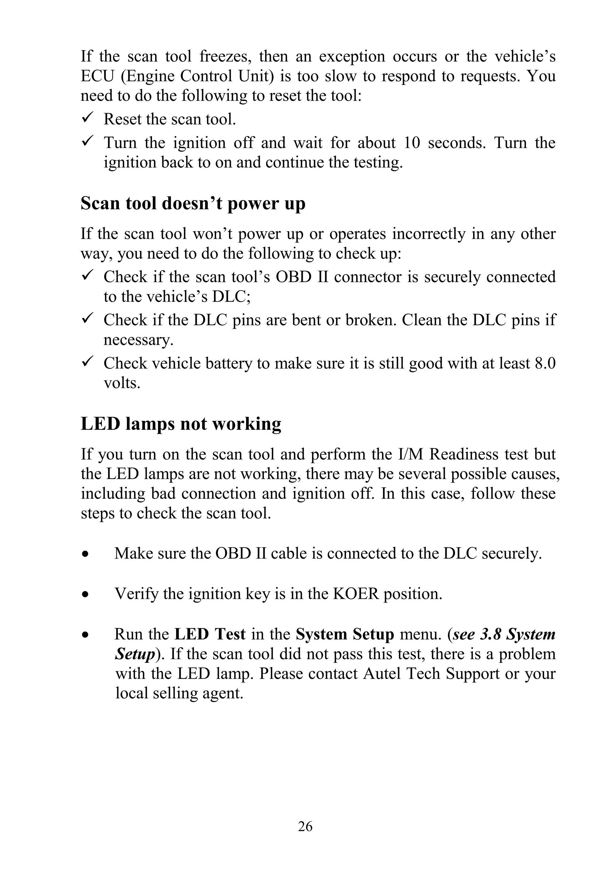 26
If the scan tool freezes, then an exception occurs or the vehicle‟s
ECU (Engine Control Unit) is too slow to respond to requests. You
need to do the following to reset the tool:
 Reset the scan tool.
 Turn the ignition off and wait for about 10 seconds. Turn the
ignition back to on and continue the testing.
Scan tool doesn’t power up
If the scan tool won‟t power up or operates incorrectly in any other
way, you need to do the following to check up:
 Check if the scan tool‟s OBD II connector is securely connected
to the vehicle‟s DLC;
 Check if the DLC pins are bent or broken. Clean the DLC pins if
necessary.
 Check vehicle battery to make sure it is still good with at least 8.0
volts.
LED lamps not working
If you turn on the scan tool and perform the I/M Readiness test but
the LED lamps are not working, there may be several possible causes,
including bad connection and ignition off. In this case, follow these
steps to check the scan tool.
 Make sure the OBD II cable is connected to the DLC securely.
 Verify the ignition key is in the KOER position.
 Run the LED Test in the System Setup menu. (see 3.8 System
Setup). If the scan tool did not pass this test, there is a problem
with the LED lamp. Please contact Autel Tech Support or your
local selling agent.
 