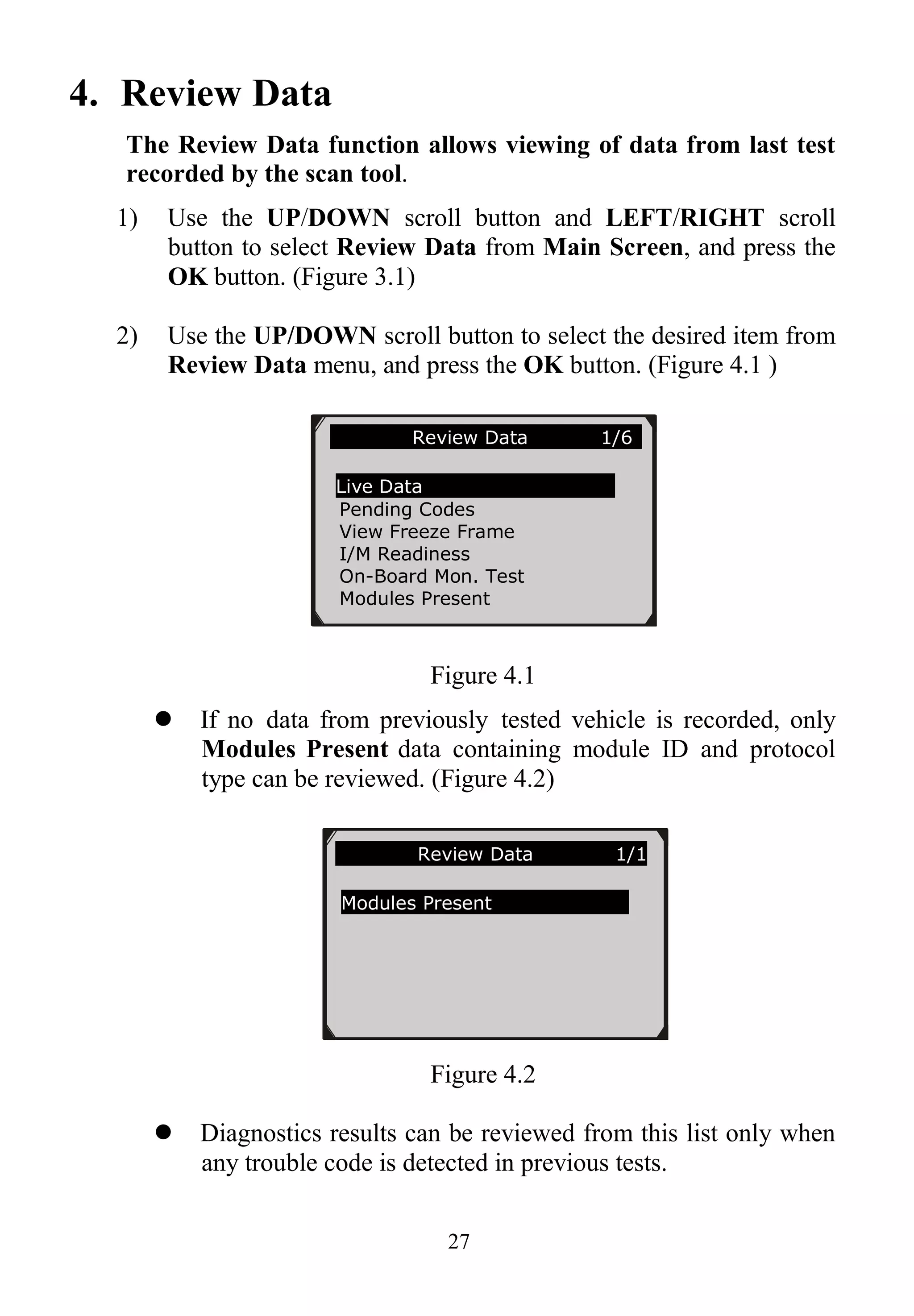 27
4. Review Data
The Review Data function allows viewing of data from last test
recorded by the scan tool.
1) Use the UP/DOWN scroll button and LEFT/RIGHT scroll
button to select Review Data from Main Screen, and press the
OK button. (Figure 3.1)
2) Use the UP/DOWN scroll button to select the desired item from
Review Data menu, and press the OK button. (Figure 4.1 )
Figure 4.1
 If no data from previously tested vehicle is recorded, only
Modules Present data containing module ID and protocol
type can be reviewed. (Figure 4.2)
Figure 4.2
 Diagnostics results can be reviewed from this list only when
any trouble code is detected in previous tests.
Review Data 1/6
Live Data
Pending Codes
View Freeze Frame
I/M Readiness
On-Board Mon. Test
Modules Present
Review Data 1/1
Modules Present
 