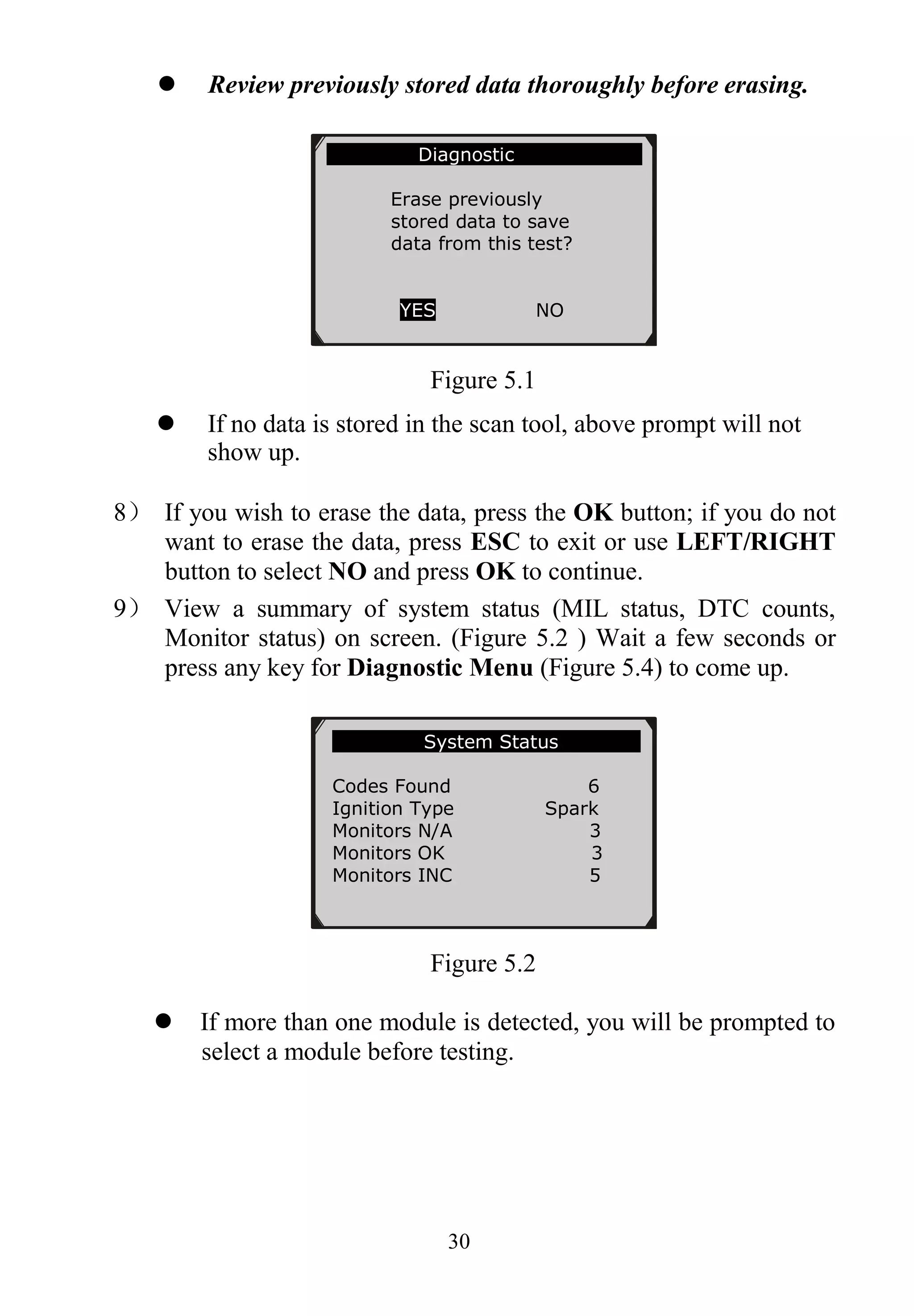 30
 Review previously stored data thoroughly before erasing.
Figure 5.1
 If no data is stored in the scan tool, above prompt will not
show up.
8） If you wish to erase the data, press the OK button; if you do not
want to erase the data, press ESC to exit or use LEFT/RIGHT
button to select NO and press OK to continue.
9） View a summary of system status (MIL status, DTC counts,
Monitor status) on screen. (Figure 5.2 ) Wait a few seconds or
press any key for Diagnostic Menu (Figure 5.4) to come up.
Figure 5.2
 If more than one module is detected, you will be prompted to
select a module before testing.
System Status
Codes Found 6
Ignition Type Spark
Monitors N/A 3
Monitors OK 3
Monitors INC 5
Diagnostic
Erase previously
stored data to save
data from this test?
YES NO
 