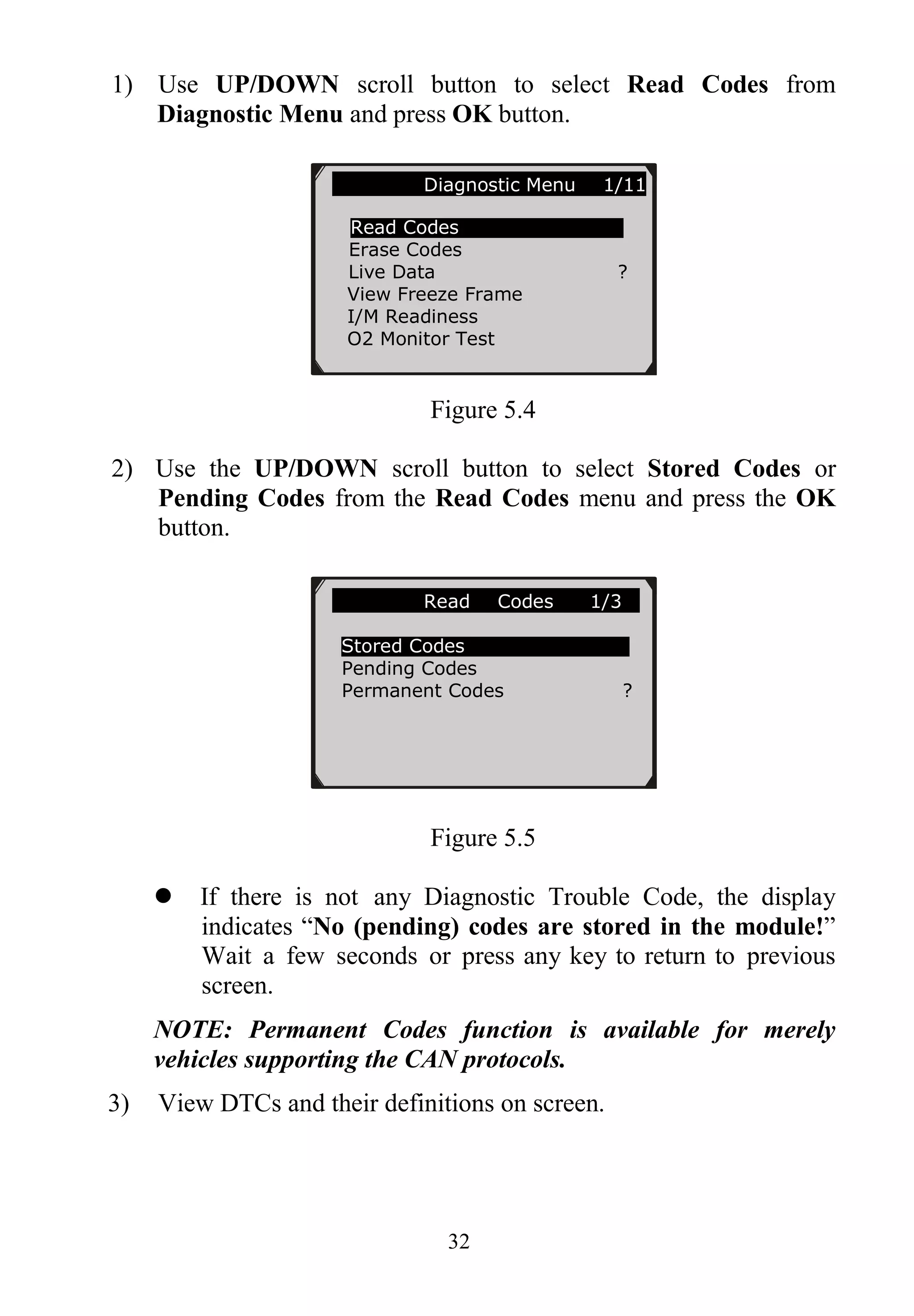 32
1) Use UP/DOWN scroll button to select Read Codes from
Diagnostic Menu and press OK button.
Figure 5.4
2) Use the UP/DOWN scroll button to select Stored Codes or
Pending Codes from the Read Codes menu and press the OK
button.
Figure 5.5
 If there is not any Diagnostic Trouble Code, the display
indicates “No (pending) codes are stored in the module!”
Wait a few seconds or press any key to return to previous
screen.
NOTE: Permanent Codes function is available for merely
vehicles supporting the CAN protocols.
3) View DTCs and their definitions on screen.
Diagnostic Menu 1/11
Read Codes
Erase Codes
Live Data ?
View Freeze Frame
I/M Readiness
O2 Monitor Test
Read Codes 1/3
Stored Codes
Pending Codes
Permanent Codes ?
 