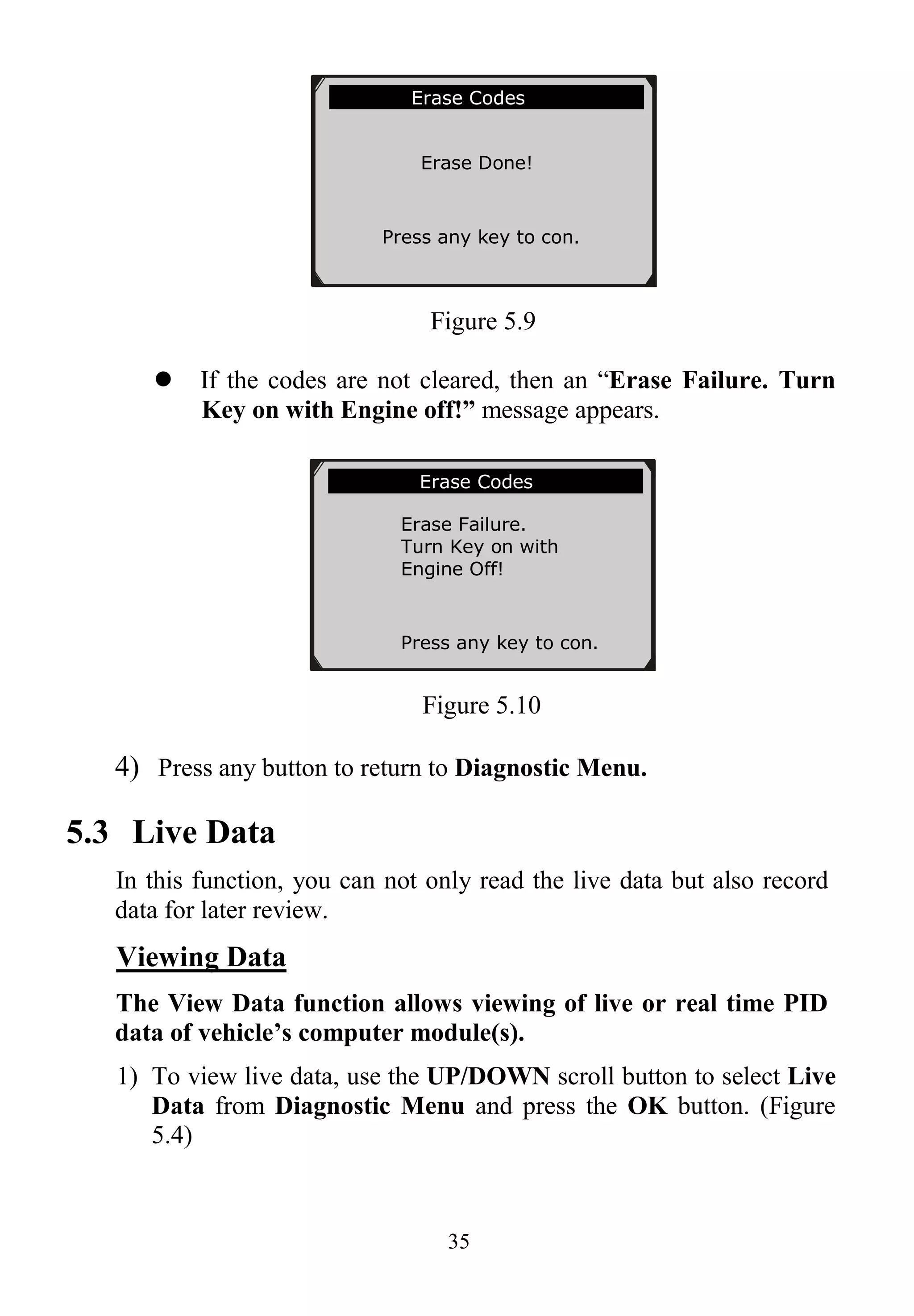 35
Figure 5.9
 If the codes are not cleared, then an “Erase Failure. Turn
Key on with Engine off!” message appears.
Figure 5.10
4) Press any button to return to Diagnostic Menu.
5.3 Live Data
In this function, you can not only read the live data but also record
data for later review.
Viewing Data
The View Data function allows viewing of live or real time PID
data of vehicle’s computer module(s).
1) To view live data, use the UP/DOWN scroll button to select Live
Data from Diagnostic Menu and press the OK button. (Figure
5.4)
Erase Codes
Erase Failure.
Turn Key on with
Engine Off!
Press any key to con.
Erase Codes
Erase Done!
Press any key to con.
 