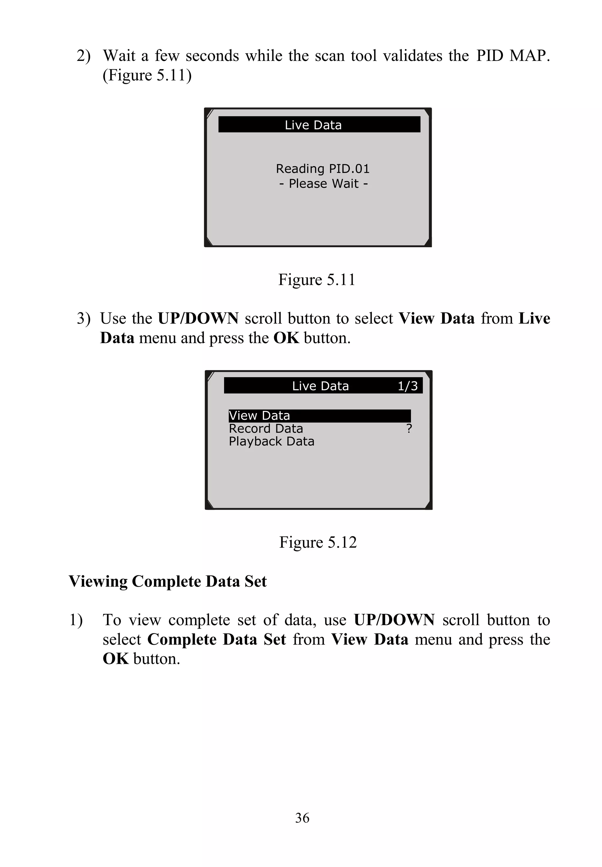36
2) Wait a few seconds while the scan tool validates the PID MAP.
(Figure 5.11)
Figure 5.11
3) Use the UP/DOWN scroll button to select View Data from Live
Data menu and press the OK button.
Figure 5.12
Viewing Complete Data Set
1) To view complete set of data, use UP/DOWN scroll button to
select Complete Data Set from View Data menu and press the
OK button.
Live Data
Reading PID.01
- Please Wait -
……………… .Live Data 1/3.
View Data
Record Data ?
Playback Data
 