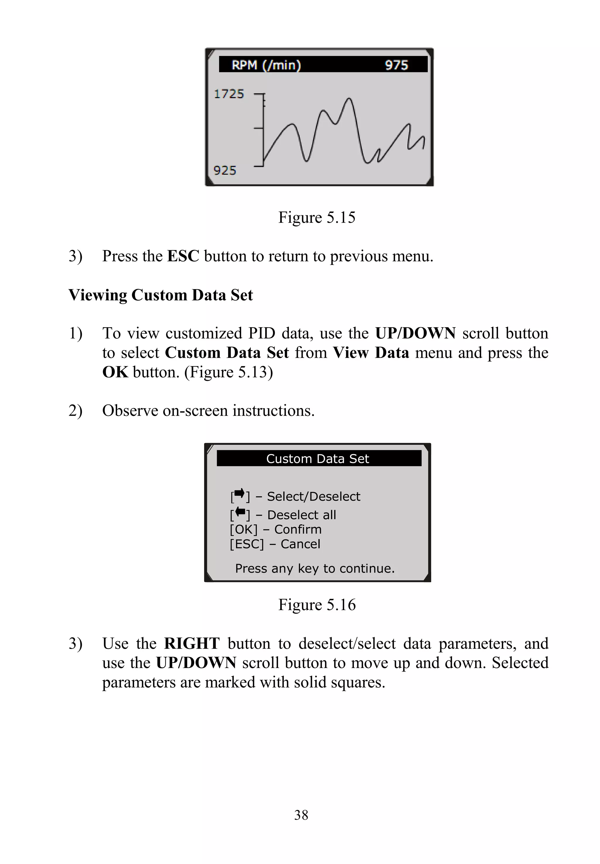 38
Figure 5.15
3) Press the ESC button to return to previous menu.
Viewing Custom Data Set
1) To view customized PID data, use the UP/DOWN scroll button
to select Custom Data Set from View Data menu and press the
OK button. (Figure 5.13)
2) Observe on-screen instructions.
Figure 5.16
3) Use the RIGHT button to deselect/select data parameters, and
use the UP/DOWN scroll button to move up and down. Selected
parameters are marked with solid squares.
……………Custom Data Set……… …..
[ ] – Select/Deselect
[ ] – Deselect all
[OK] – Confirm
[ESC] – Cancel
Press any key to continue.
 