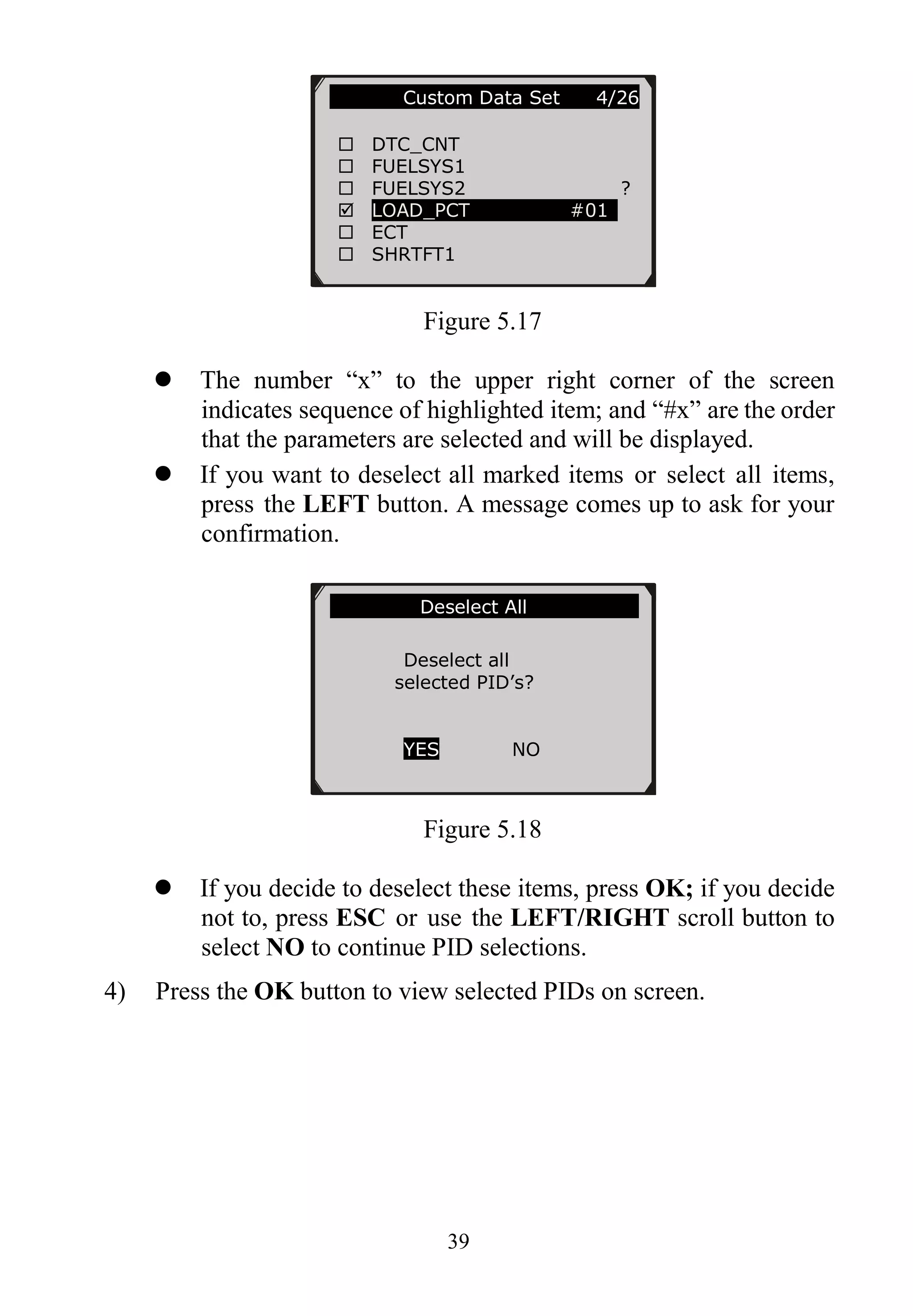 39
Figure 5.17
 The number “x” to the upper right corner of the screen
indicates sequence of highlighted item; and “#x” are the order
that the parameters are selected and will be displayed.
 If you want to deselect all marked items or select all items,
press the LEFT button. A message comes up to ask for your
confirmation.
Figure 5.18
 If you decide to deselect these items, press OK; if you decide
not to, press ESC or use the LEFT/RIGHT scroll button to
select NO to continue PID selections.
4) Press the OK button to view selected PIDs on screen.
…………..Custom Data Set 4/26
 DTC_CNT
 FUELSYS1
 FUELSYS2 ?
 LOAD_PCT #01
 ECT
 SHRTFT1
………………Deselect All………………….
Deselect all
selected PID’s?
YES NO
 