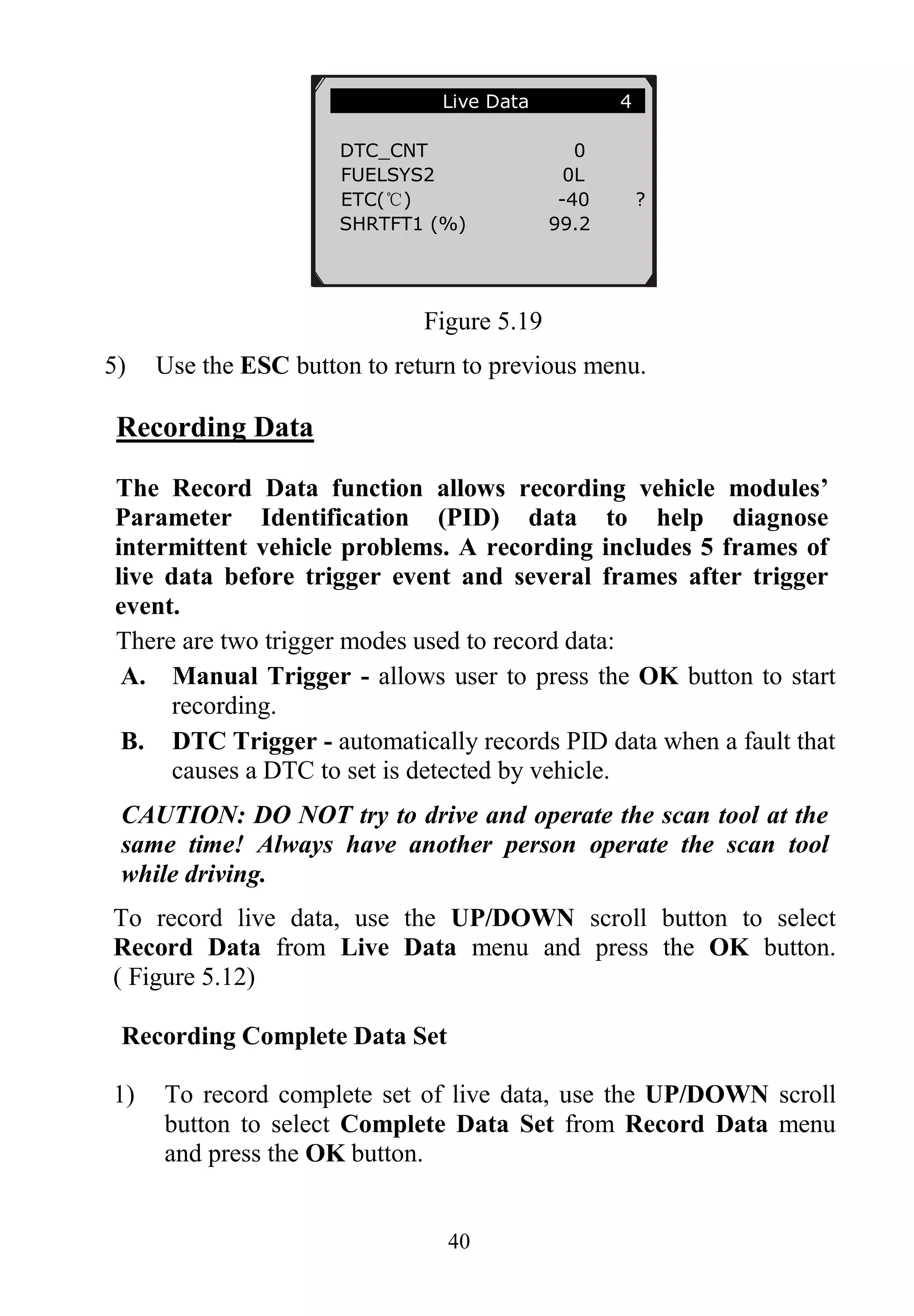 40
Figure 5.19
5) Use the ESC button to return to previous menu.
Recording Data
The Record Data function allows recording vehicle modules’
Parameter Identification (PID) data to help diagnose
intermittent vehicle problems. A recording includes 5 frames of
live data before trigger event and several frames after trigger
event.
There are two trigger modes used to record data:
A. Manual Trigger - allows user to press the OK button to start
recording.
B. DTC Trigger - automatically records PID data when a fault that
causes a DTC to set is detected by vehicle.
CAUTION: DO NOT try to drive and operate the scan tool at the
same time! Always have another person operate the scan tool
while driving.
To record live data, use the UP/DOWN scroll button to select
Record Data from Live Data menu and press the OK button.
( Figure 5.12)
Recording Complete Data Set
1) To record complete set of live data, use the UP/DOWN scroll
button to select Complete Data Set from Record Data menu
and press the OK button.
………………….Live Data 4 .
DTC_CNT 0
FUELSYS2 0L
ETC(℃) -40 ?
SHRTFT1 (%) 99.2
 