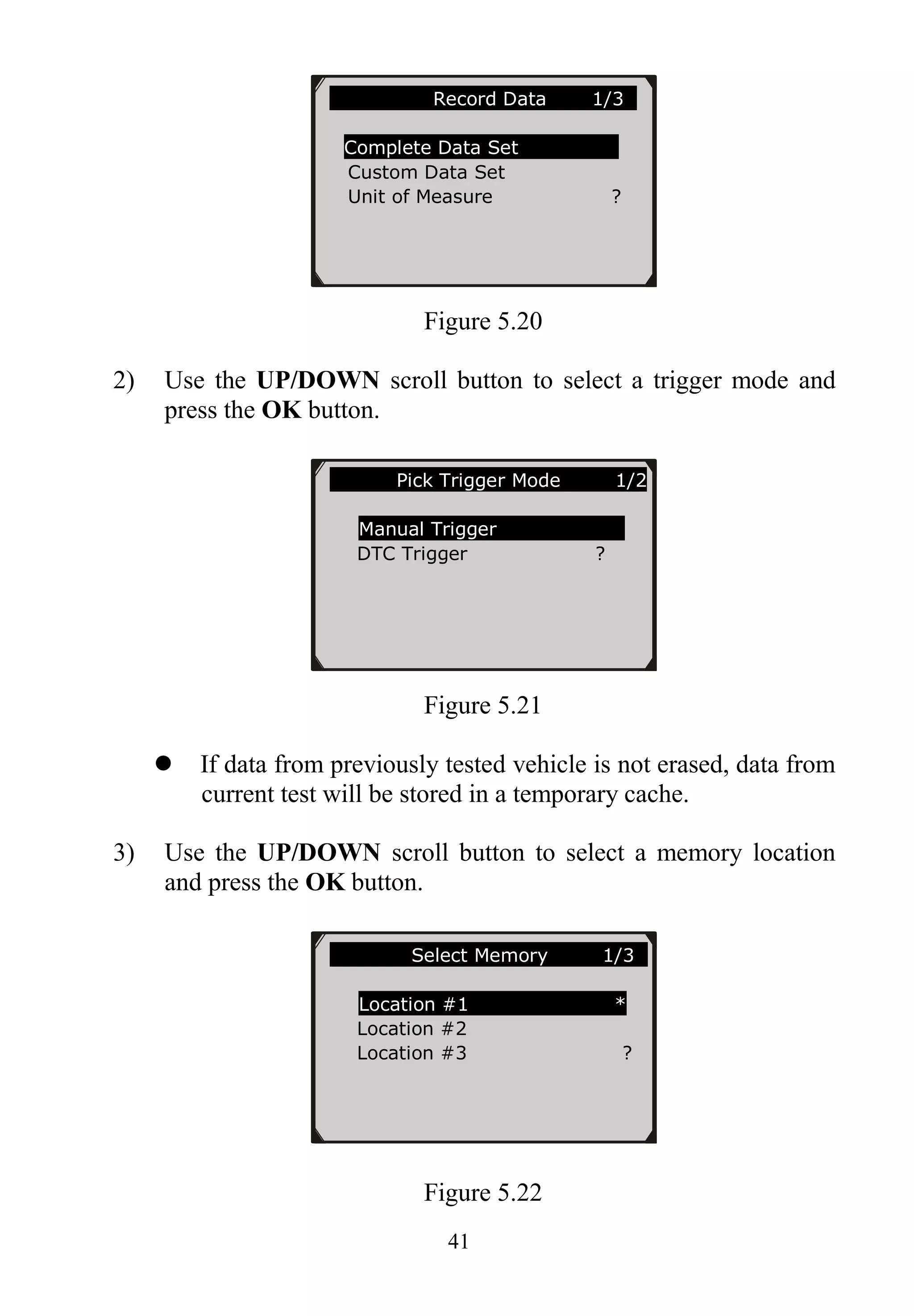 41
Figure 5.20
2) Use the UP/DOWN scroll button to select a trigger mode and
press the OK button.
Figure 5.21
 If data from previously tested vehicle is not erased, data from
current test will be stored in a temporary cache.
3) Use the UP/DOWN scroll button to select a memory location
and press the OK button.
Figure 5.22
………………..Record Data 1/3..
Complete Data Set
Custom Data Set
Unit of Measure ?
…………….Select Memory 1/3..
Location #1 *
Location #2
Location #3 ?
…….……Pick Trigger Mode 1/2
Manual Trigger
DTC Trigger ?
 