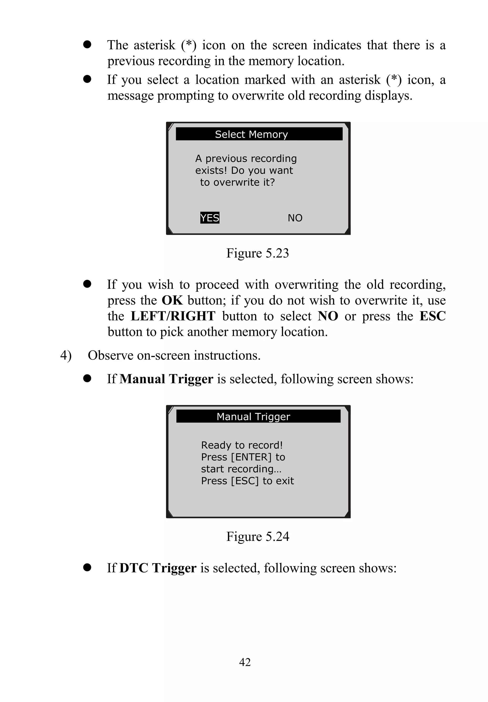 42
 The asterisk (*) icon on the screen indicates that there is a
previous recording in the memory location.
 If you select a location marked with an asterisk (*) icon, a
message prompting to overwrite old recording displays.
Figure 5.23
 If you wish to proceed with overwriting the old recording,
press the OK button; if you do not wish to overwrite it, use
the LEFT/RIGHT button to select NO or press the ESC
button to pick another memory location.
4) Observe on-screen instructions.
 If Manual Trigger is selected, following screen shows:
Figure 5.24
 If DTC Trigger is selected, following screen shows:
……………Manual Trigger……………...
Ready to record!
Press [ENTER] to
start recording…
Press [ESC] to exit
Select Memory ...
A previous recording
exists! Do you want
to overwrite it?
YES NO
 