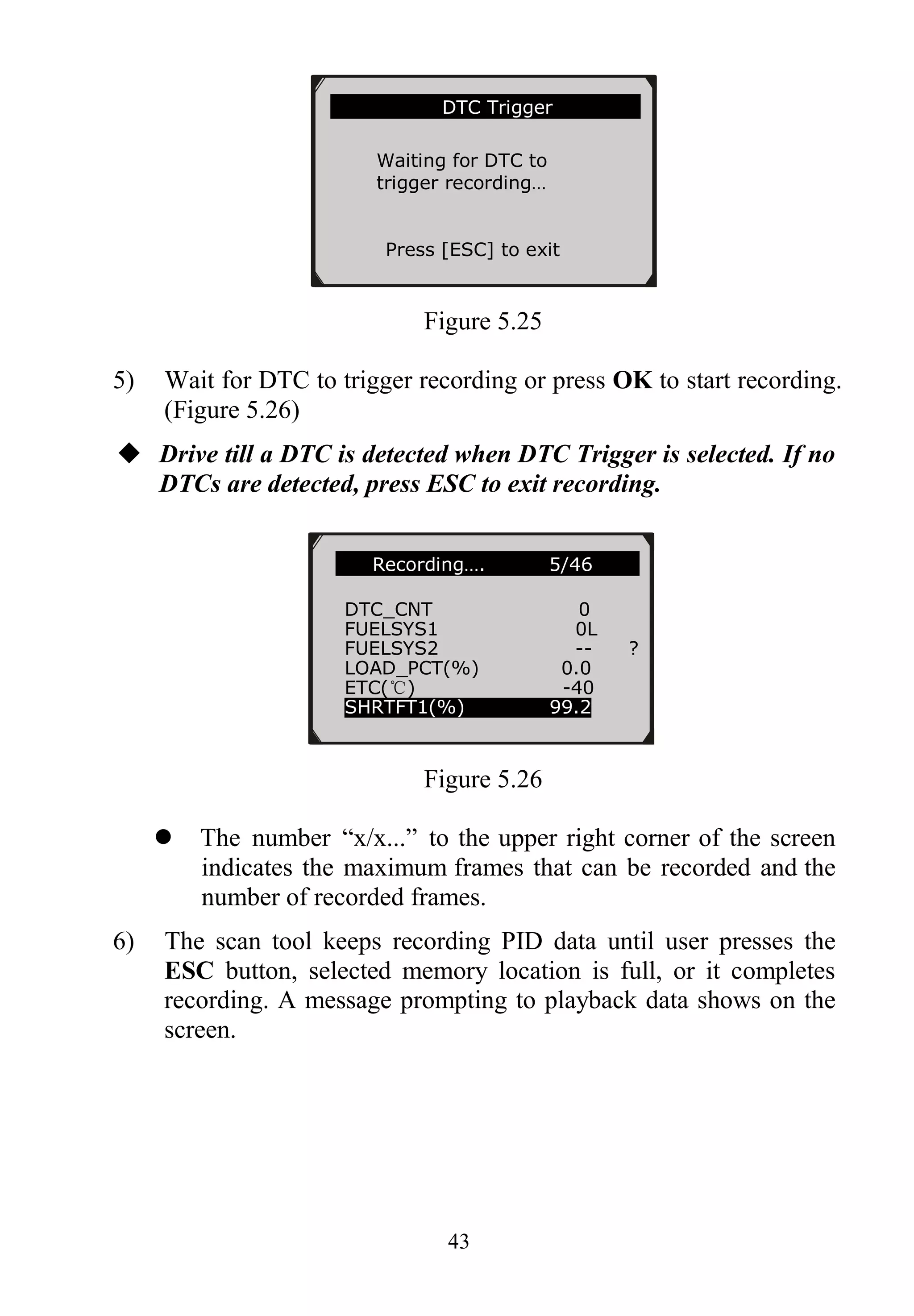 43
Figure 5.25
5) Wait for DTC to trigger recording or press OK to start recording.
(Figure 5.26)
 Drive till a DTC is detected when DTC Trigger is selected. If no
DTCs are detected, press ESC to exit recording.
Figure 5.26
 The number “x/x...” to the upper right corner of the screen
indicates the maximum frames that can be recorded and the
number of recorded frames.
6) The scan tool keeps recording PID data until user presses the
ESC button, selected memory location is full, or it completes
recording. A message prompting to playback data shows on the
screen.
…….Recording…. 5/46 …..
DTC_CNT 0
FUELSYS1 0L
FUELSYS2 -- ?
LOAD_PCT(%) 0.0
ETC(℃) -40
SHRTFT1(%) 99.2
………………….DTC Trigger……………..
Waiting for DTC to
trigger recording…
Press [ESC] to exit
 