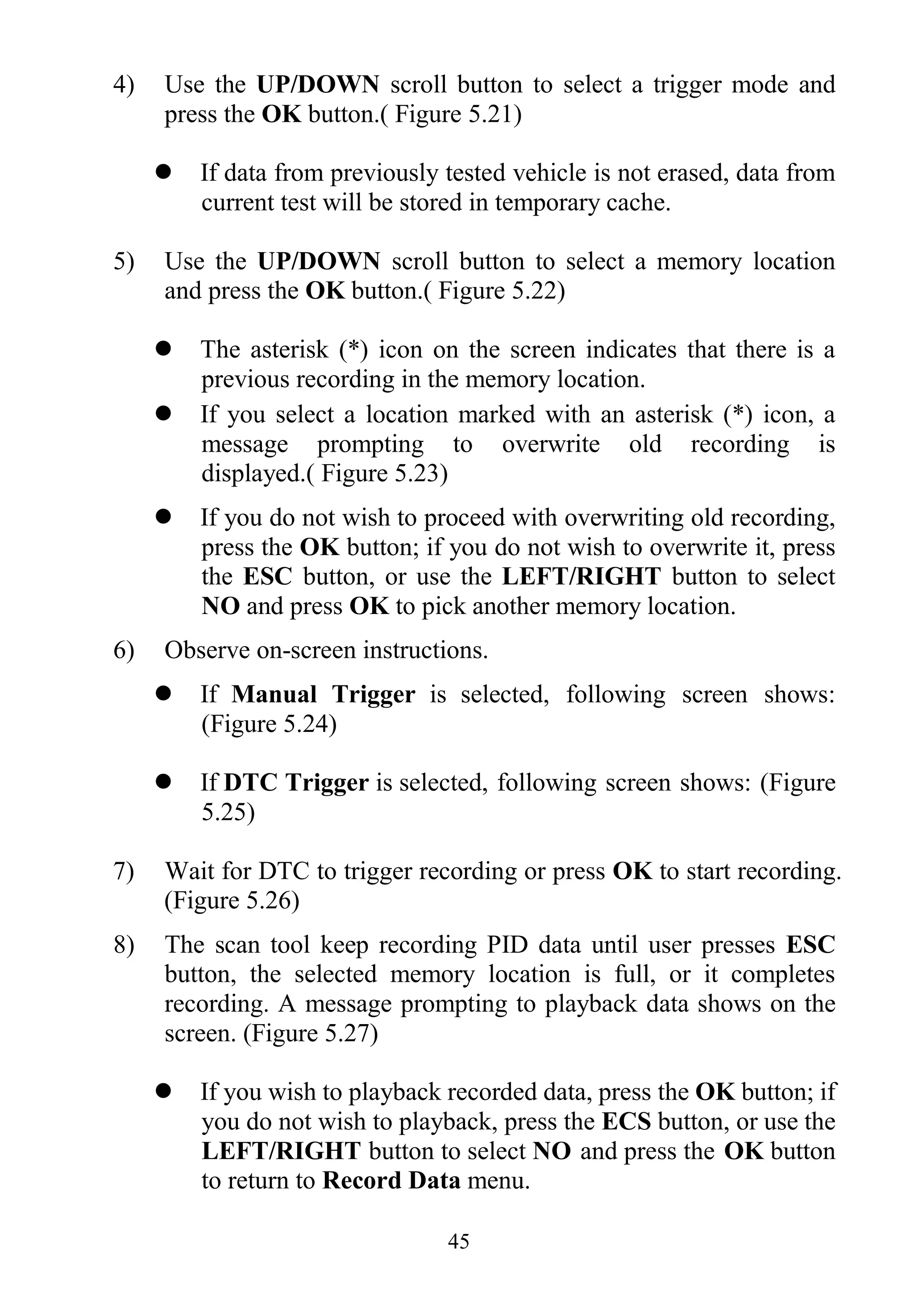 45
4) Use the UP/DOWN scroll button to select a trigger mode and
press the OK button.( Figure 5.21)
 If data from previously tested vehicle is not erased, data from
current test will be stored in temporary cache.
5) Use the UP/DOWN scroll button to select a memory location
and press the OK button.( Figure 5.22)
 The asterisk (*) icon on the screen indicates that there is a
previous recording in the memory location.
 If you select a location marked with an asterisk (*) icon, a
message prompting to overwrite old recording is
displayed.( Figure 5.23)
 If you do not wish to proceed with overwriting old recording,
press the OK button; if you do not wish to overwrite it, press
the ESC button, or use the LEFT/RIGHT button to select
NO and press OK to pick another memory location.
6) Observe on-screen instructions.
 If Manual Trigger is selected, following screen shows:
(Figure 5.24)
 If DTC Trigger is selected, following screen shows: (Figure
5.25)
7) Wait for DTC to trigger recording or press OK to start recording.
(Figure 5.26)
8) The scan tool keep recording PID data until user presses ESC
button, the selected memory location is full, or it completes
recording. A message prompting to playback data shows on the
screen. (Figure 5.27)
 If you wish to playback recorded data, press the OK button; if
you do not wish to playback, press the ECS button, or use the
LEFT/RIGHT button to select NO and press the OK button
to return to Record Data menu.
 