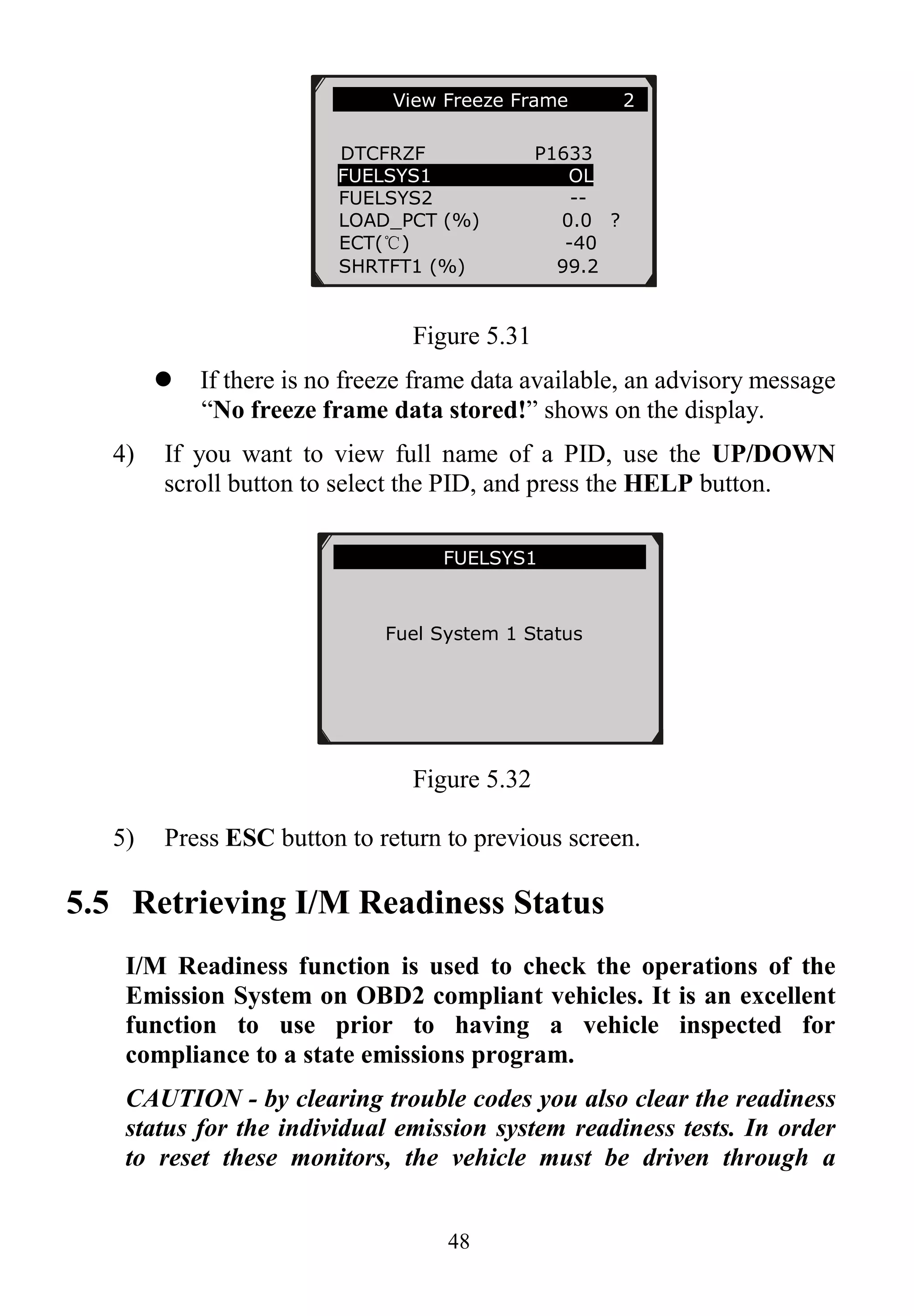 48
Figure 5.31
 If there is no freeze frame data available, an advisory message
“No freeze frame data stored!” shows on the display.
4) If you want to view full name of a PID, use the UP/DOWN
scroll button to select the PID, and press the HELP button.
Figure 5.32
5) Press ESC button to return to previous screen.
5.5 Retrieving I/M Readiness Status
I/M Readiness function is used to check the operations of the
Emission System on OBD2 compliant vehicles. It is an excellent
function to use prior to having a vehicle inspected for
compliance to a state emissions program.
CAUTION - by clearing trouble codes you also clear the readiness
status for the individual emission system readiness tests. In order
to reset these monitors, the vehicle must be driven through a
…………View Freeze Frame 2 .
DTCFRZF P1633
FUELSYS1 OL
FUELSYS2 --
LOAD_PCT (%) 0.0 ?
ECT(℃) -40
SHRTFT1 (%) 99.2
……………… ..FUELSYS1……… …….
Fuel System 1 Status
 