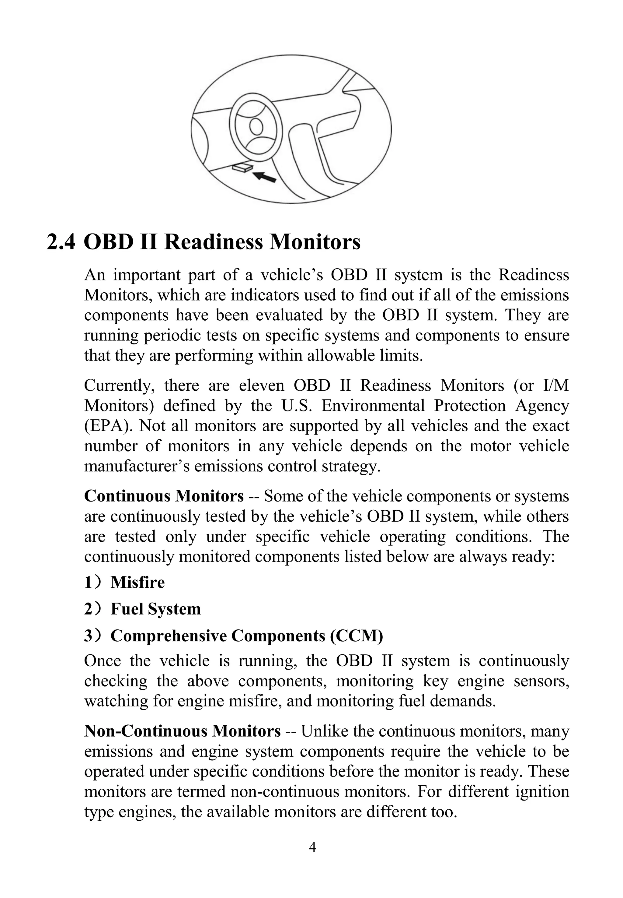 4
2.4 OBD II Readiness Monitors
An important part of a vehicle‟s OBD II system is the Readiness
Monitors, which are indicators used to find out if all of the emissions
components have been evaluated by the OBD II system. They are
running periodic tests on specific systems and components to ensure
that they are performing within allowable limits.
Currently, there are eleven OBD II Readiness Monitors (or I/M
Monitors) defined by the U.S. Environmental Protection Agency
(EPA). Not all monitors are supported by all vehicles and the exact
number of monitors in any vehicle depends on the motor vehicle
manufacturer‟s emissions control strategy.
Continuous Monitors -- Some of the vehicle components or systems
are continuously tested by the vehicle‟s OBD II system, while others
are tested only under specific vehicle operating conditions. The
continuously monitored components listed below are always ready:
1）Misfire
2）Fuel System
3）Comprehensive Components (CCM)
Once the vehicle is running, the OBD II system is continuously
checking the above components, monitoring key engine sensors,
watching for engine misfire, and monitoring fuel demands.
Non-Continuous Monitors -- Unlike the continuous monitors, many
emissions and engine system components require the vehicle to be
operated under specific conditions before the monitor is ready. These
monitors are termed non-continuous monitors. For different ignition
type engines, the available monitors are different too.
 