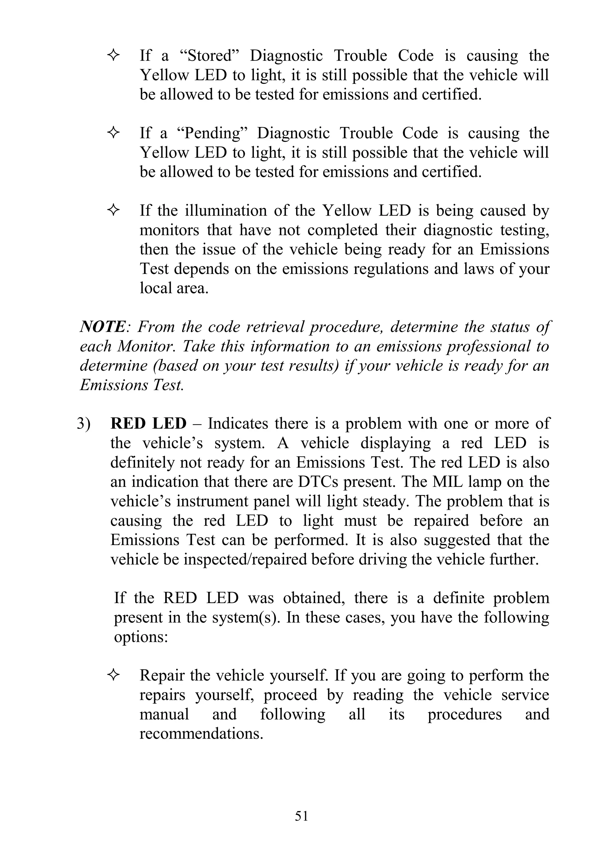 51
 If a “Stored” Diagnostic Trouble Code is causing the
Yellow LED to light, it is still possible that the vehicle will
be allowed to be tested for emissions and certified.
 If a “Pending” Diagnostic Trouble Code is causing the
Yellow LED to light, it is still possible that the vehicle will
be allowed to be tested for emissions and certified.
 If the illumination of the Yellow LED is being caused by
monitors that have not completed their diagnostic testing,
then the issue of the vehicle being ready for an Emissions
Test depends on the emissions regulations and laws of your
local area.
NOTE: From the code retrieval procedure, determine the status of
each Monitor. Take this information to an emissions professional to
determine (based on your test results) if your vehicle is ready for an
Emissions Test.
3) RED LED – Indicates there is a problem with one or more of
the vehicle‟s system. A vehicle displaying a red LED is
definitely not ready for an Emissions Test. The red LED is also
an indication that there are DTCs present. The MIL lamp on the
vehicle‟s instrument panel will light steady. The problem that is
causing the red LED to light must be repaired before an
Emissions Test can be performed. It is also suggested that the
vehicle be inspected/repaired before driving the vehicle further.
If the RED LED was obtained, there is a definite problem
present in the system(s). In these cases, you have the following
options:
 Repair the vehicle yourself. If you are going to perform the
repairs yourself, proceed by reading the vehicle service
manual and following all its procedures and
recommendations.
 