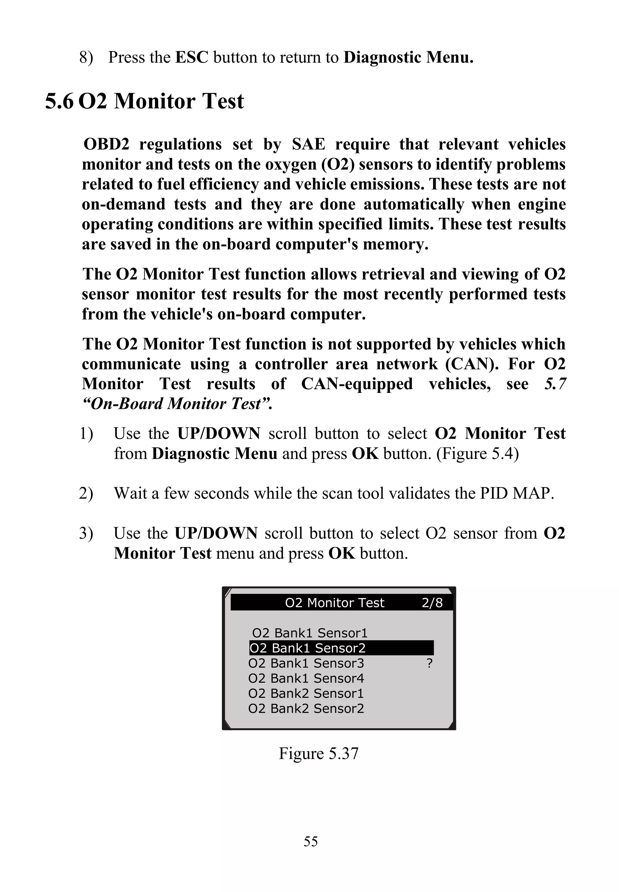 55
8) Press the ESC button to return to Diagnostic Menu.
5.6 O2 Monitor Test
OBD2 regulations set by SAE require that relevant vehicles
monitor and tests on the oxygen (O2) sensors to identify problems
related to fuel efficiency and vehicle emissions. These tests are not
on-demand tests and they are done automatically when engine
operating conditions are within specified limits. These test results
are saved in the on-board computer's memory.
The O2 Monitor Test function allows retrieval and viewing of O2
sensor monitor test results for the most recently performed tests
from the vehicle's on-board computer.
The O2 Monitor Test function is not supported by vehicles which
communicate using a controller area network (CAN). For O2
Monitor Test results of CAN-equipped vehicles, see 5.7
“On-Board Monitor Test”.
1) Use the UP/DOWN scroll button to select O2 Monitor Test
from Diagnostic Menu and press OK button. (Figure 5.4)
2) Wait a few seconds while the scan tool validates the PID MAP.
3) Use the UP/DOWN scroll button to select O2 sensor from O2
Monitor Test menu and press OK button.
Figure 5.37
............O2 Monitor Test 2/8…
O2 Bank1 Sensor1
O2 Bank1 Sensor2
O2 Bank1 Sensor3 ?
O2 Bank1 Sensor4
O2 Bank2 Sensor1
O2 Bank2 Sensor2
 