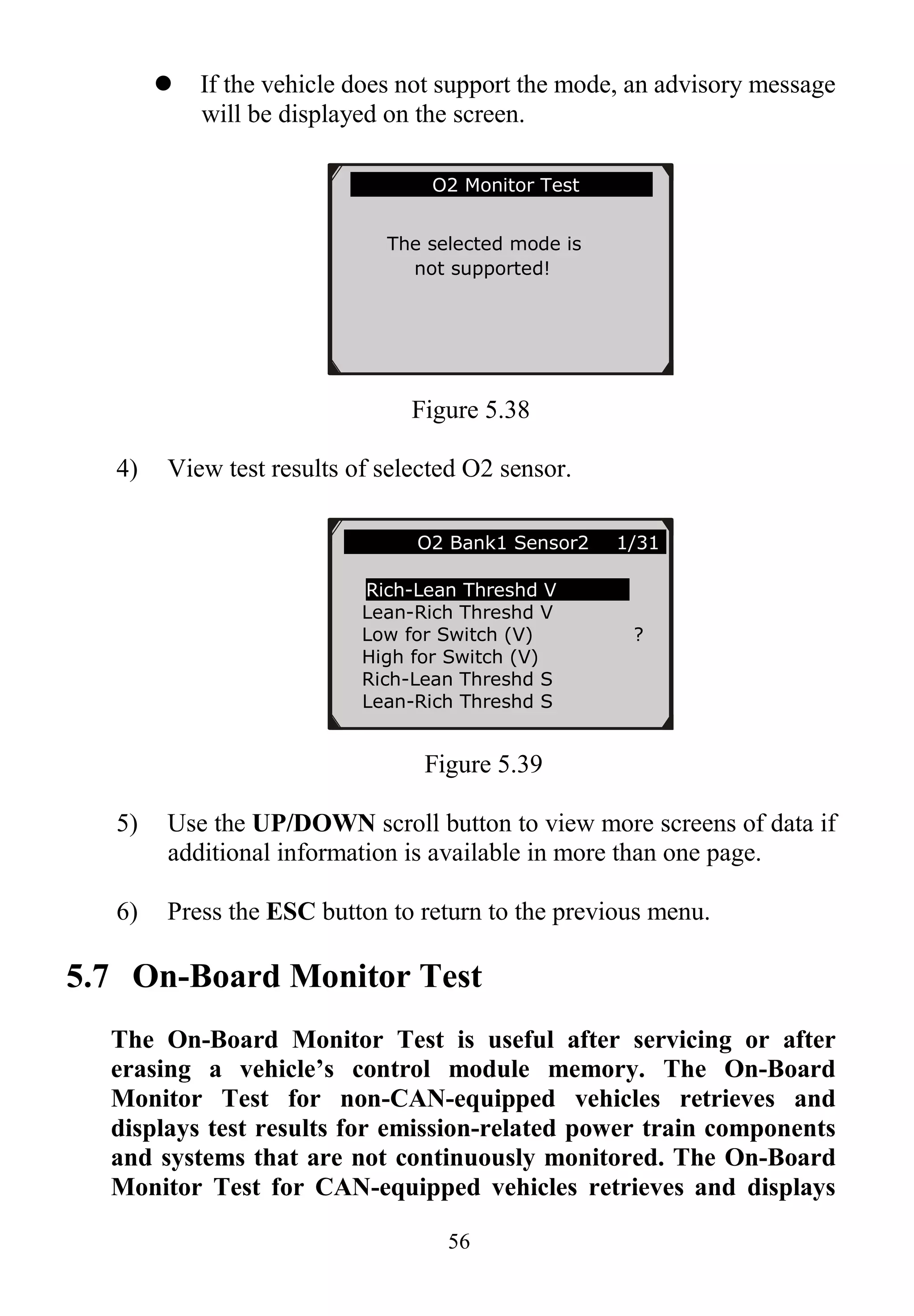 56
 If the vehicle does not support the mode, an advisory message
will be displayed on the screen.
Figure 5.38
4) View test results of selected O2 sensor.
Figure 5.39
5) Use the UP/DOWN scroll button to view more screens of data if
additional information is available in more than one page.
6) Press the ESC button to return to the previous menu.
5.7 On-Board Monitor Test
The On-Board Monitor Test is useful after servicing or after
erasing a vehicle’s control module memory. The On-Board
Monitor Test for non-CAN-equipped vehicles retrieves and
displays test results for emission-related power train components
and systems that are not continuously monitored. The On-Board
Monitor Test for CAN-equipped vehicles retrieves and displays
… ……….O2 Bank1 Sensor2 1/31.
Rich-Lean Threshd V
Lean-Rich Threshd V
Low for Switch (V) ?
High for Switch (V)
Rich-Lean Threshd S
Lean-Rich Threshd S
…………….O2 Monitor Test…………..
The selected mode is
not supported!
 