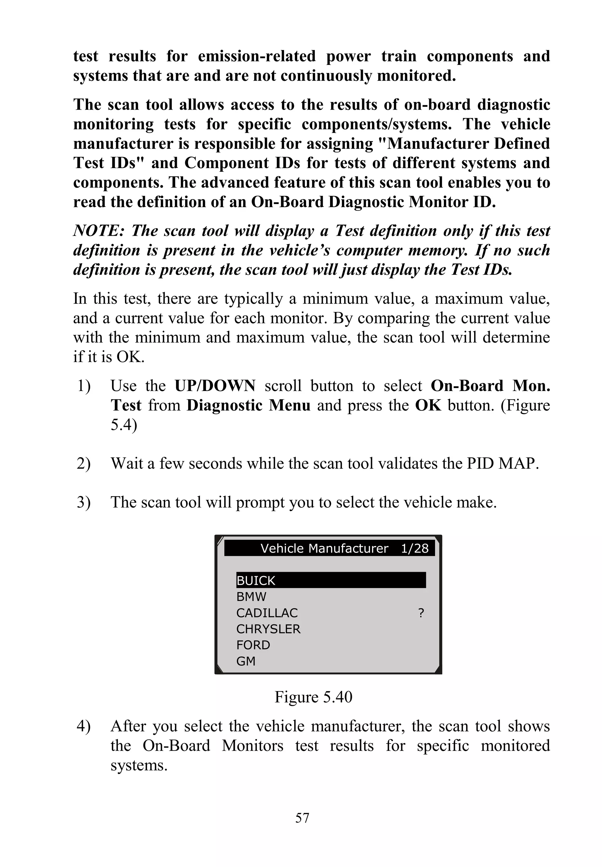57
test results for emission-related power train components and
systems that are and are not continuously monitored.
The scan tool allows access to the results of on-board diagnostic
monitoring tests for specific components/systems. The vehicle
manufacturer is responsible for assigning "Manufacturer Defined
Test IDs" and Component IDs for tests of different systems and
components. The advanced feature of this scan tool enables you to
read the definition of an On-Board Diagnostic Monitor ID.
NOTE: The scan tool will display a Test definition only if this test
definition is present in the vehicle’s computer memory. If no such
definition is present, the scan tool will just display the Test IDs.
In this test, there are typically a minimum value, a maximum value,
and a current value for each monitor. By comparing the current value
with the minimum and maximum value, the scan tool will determine
if it is OK.
1) Use the UP/DOWN scroll button to select On-Board Mon.
Test from Diagnostic Menu and press the OK button. (Figure
5.4)
2) Wait a few seconds while the scan tool validates the PID MAP.
3) The scan tool will prompt you to select the vehicle make.
Figure 5.40
4) After you select the vehicle manufacturer, the scan tool shows
the On-Board Monitors test results for specific monitored
systems.
Vehicle Manufacturer 1/28
BUICK
BMW
CADILLAC ?
CHRYSLER
FORD
GM
 