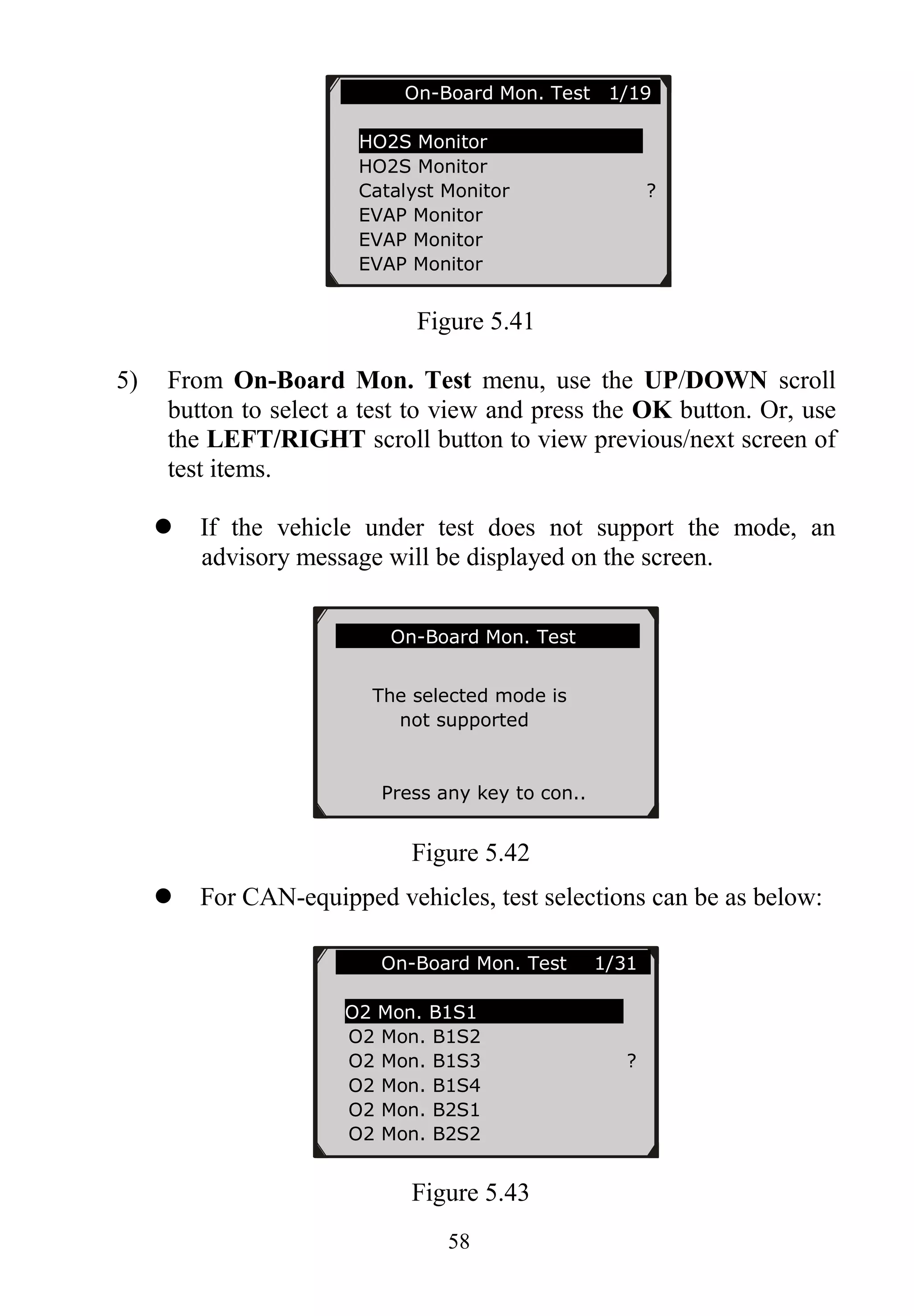 58
Figure 5.41
5) From On-Board Mon. Test menu, use the UP/DOWN scroll
button to select a test to view and press the OK button. Or, use
the LEFT/RIGHT scroll button to view previous/next screen of
test items.
 If the vehicle under test does not support the mode, an
advisory message will be displayed on the screen.
Figure 5.42
 For CAN-equipped vehicles, test selections can be as below:
Figure 5.43
On-Board Mon. Test 1/31..
O2 Mon. B1S1
O2 Mon. B1S2
O2 Mon. B1S3 ?
O2 Mon. B1S4
O2 Mon. B2S1
O2 Mon. B2S2
On-Board Mon. Test
The selected mode is
not supported
Press any key to con..
On-Board Mon. Test 1/19
HO2S Monitor
HO2S Monitor
Catalyst Monitor ?
EVAP Monitor
EVAP Monitor
EVAP Monitor
 