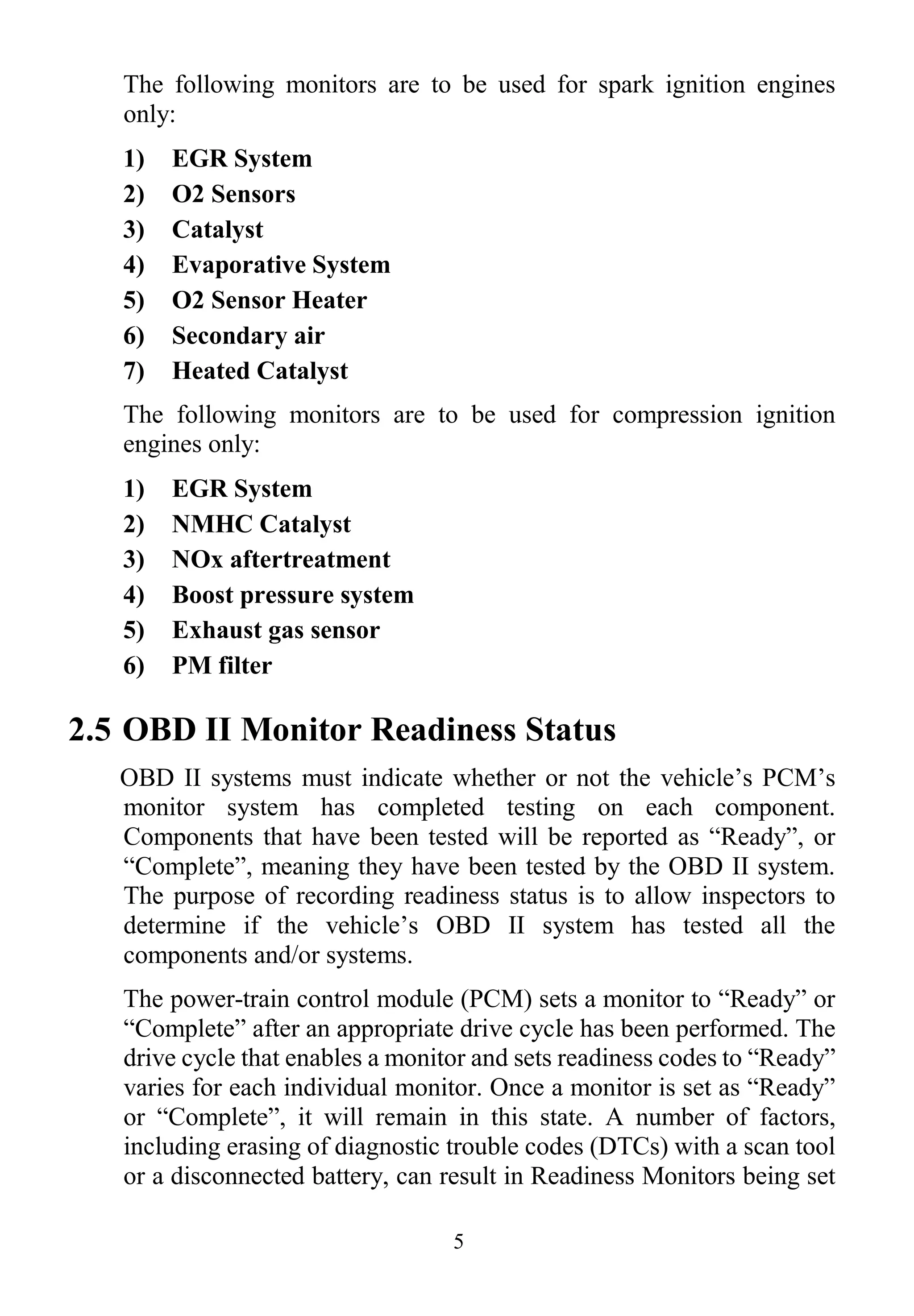 5
The following monitors are to be used for spark ignition engines
only:
1) EGR System
2) O2 Sensors
3) Catalyst
4) Evaporative System
5) O2 Sensor Heater
6) Secondary air
7) Heated Catalyst
The following monitors are to be used for compression ignition
engines only:
1) EGR System
2) NMHC Catalyst
3) NOx aftertreatment
4) Boost pressure system
5) Exhaust gas sensor
6) PM filter
2.5 OBD II Monitor Readiness Status
OBD II systems must indicate whether or not the vehicle‟s PCM‟s
monitor system has completed testing on each component.
Components that have been tested will be reported as “Ready”, or
“Complete”, meaning they have been tested by the OBD II system.
The purpose of recording readiness status is to allow inspectors to
determine if the vehicle‟s OBD II system has tested all the
components and/or systems.
The power-train control module (PCM) sets a monitor to “Ready” or
“Complete” after an appropriate drive cycle has been performed. The
drive cycle that enables a monitor and sets readiness codes to “Ready”
varies for each individual monitor. Once a monitor is set as “Ready”
or “Complete”, it will remain in this state. A number of factors,
including erasing of diagnostic trouble codes (DTCs) with a scan tool
or a disconnected battery, can result in Readiness Monitors being set
 