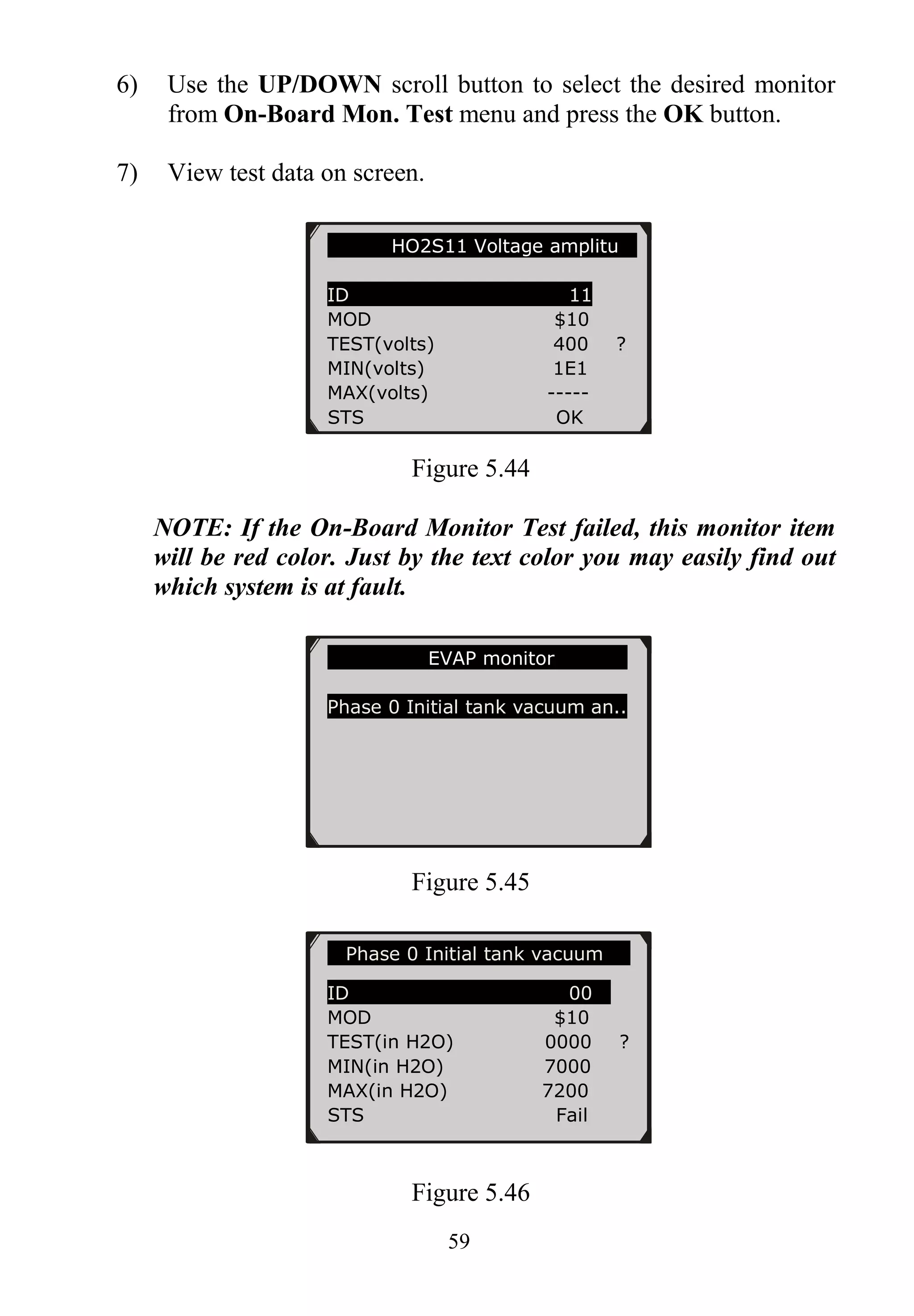 59
6) Use the UP/DOWN scroll button to select the desired monitor
from On-Board Mon. Test menu and press the OK button.
7) View test data on screen.
Figure 5.44
NOTE: If the On-Board Monitor Test failed, this monitor item
will be red color. Just by the text color you may easily find out
which system is at fault.
Figure 5.45
Figure 5.46
HO2S11 Voltage amplitu
ID 11
MOD $10
TEST(volts) 400 ?
MIN(volts) 1E1
MAX(volts) -----
STS OK
EVAP monitor
Phase 0 Initial tank vacuum an..
Phase 0 Initial tank vacuum
ID 00
MOD $10
TEST(in H2O) 0000 ?
MIN(in H2O) 7000
MAX(in H2O) 7200
STS Fail
 