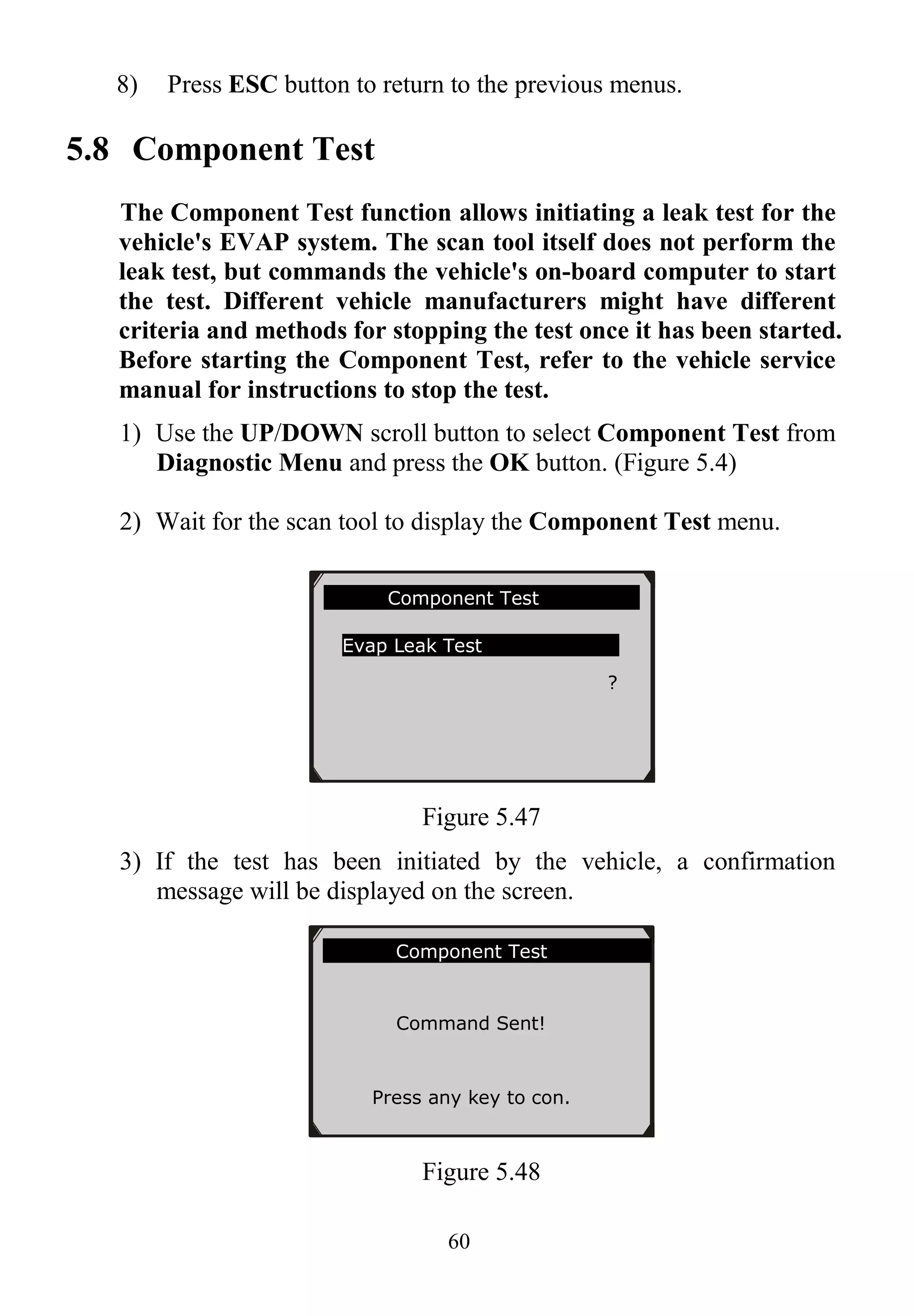 60
8) Press ESC button to return to the previous menus.
5.8 Component Test
The Component Test function allows initiating a leak test for the
vehicle's EVAP system. The scan tool itself does not perform the
leak test, but commands the vehicle's on-board computer to start
the test. Different vehicle manufacturers might have different
criteria and methods for stopping the test once it has been started.
Before starting the Component Test, refer to the vehicle service
manual for instructions to stop the test.
1) Use the UP/DOWN scroll button to select Component Test from
Diagnostic Menu and press the OK button. (Figure 5.4)
2) Wait for the scan tool to display the Component Test menu.
Figure 5.47
3) If the test has been initiated by the vehicle, a confirmation
message will be displayed on the screen.
Figure 5.48
Component Test
Evap Leak Test
?
Component Test
Command Sent!
Press any key to con.
 