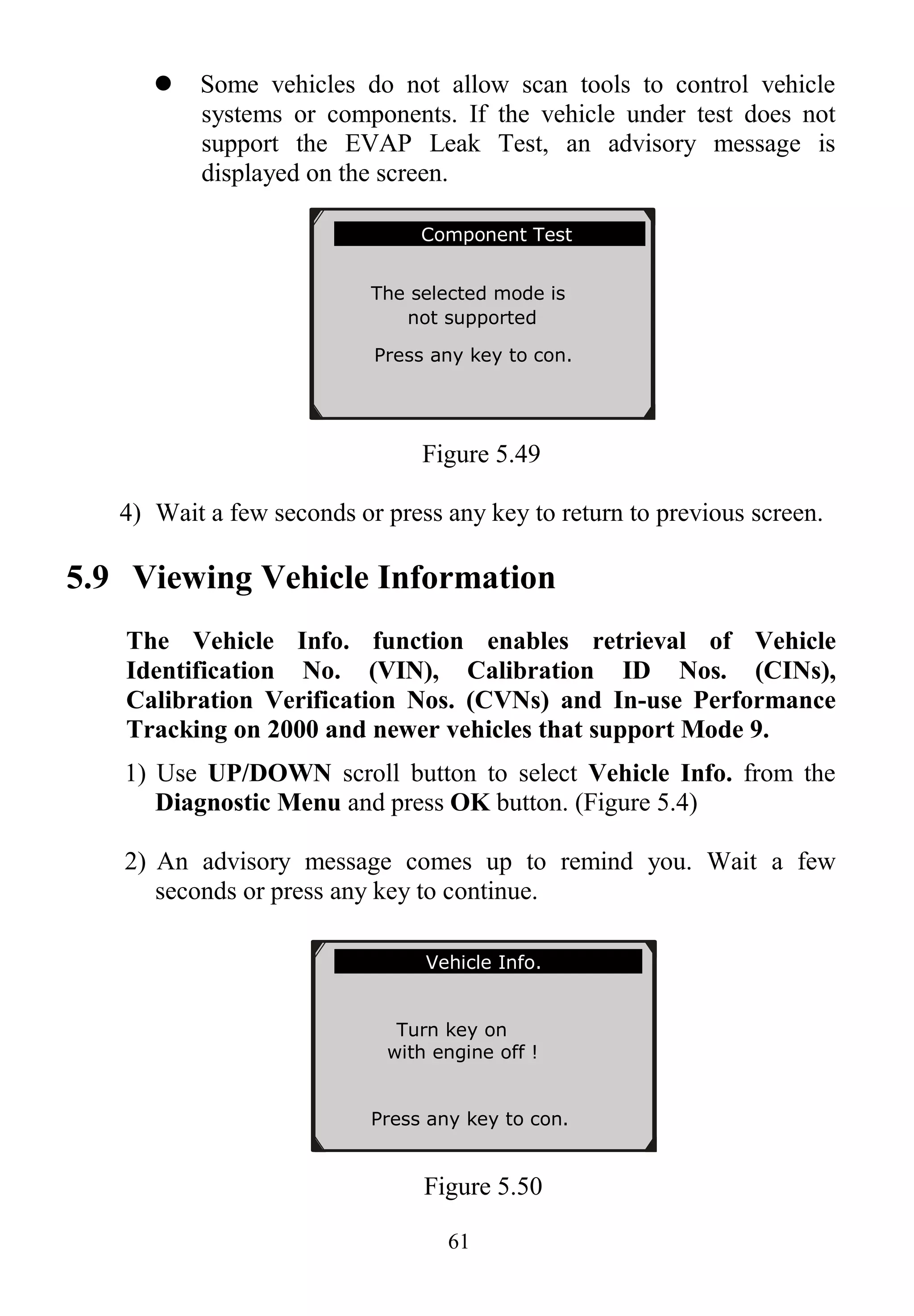 61
 Some vehicles do not allow scan tools to control vehicle
systems or components. If the vehicle under test does not
support the EVAP Leak Test, an advisory message is
displayed on the screen.
Figure 5.49
4) Wait a few seconds or press any key to return to previous screen.
5.9 Viewing Vehicle Information
The Vehicle Info. function enables retrieval of Vehicle
Identification No. (VIN), Calibration ID Nos. (CINs),
Calibration Verification Nos. (CVNs) and In-use Performance
Tracking on 2000 and newer vehicles that support Mode 9.
1) Use UP/DOWN scroll button to select Vehicle Info. from the
Diagnostic Menu and press OK button. (Figure 5.4)
2) An advisory message comes up to remind you. Wait a few
seconds or press any key to continue.
Figure 5.50
.............Component Test
The selected mode is
not supported
Press any key to con.
Vehicle Info.
Turn key on
with engine off !
Press any key to con.
 