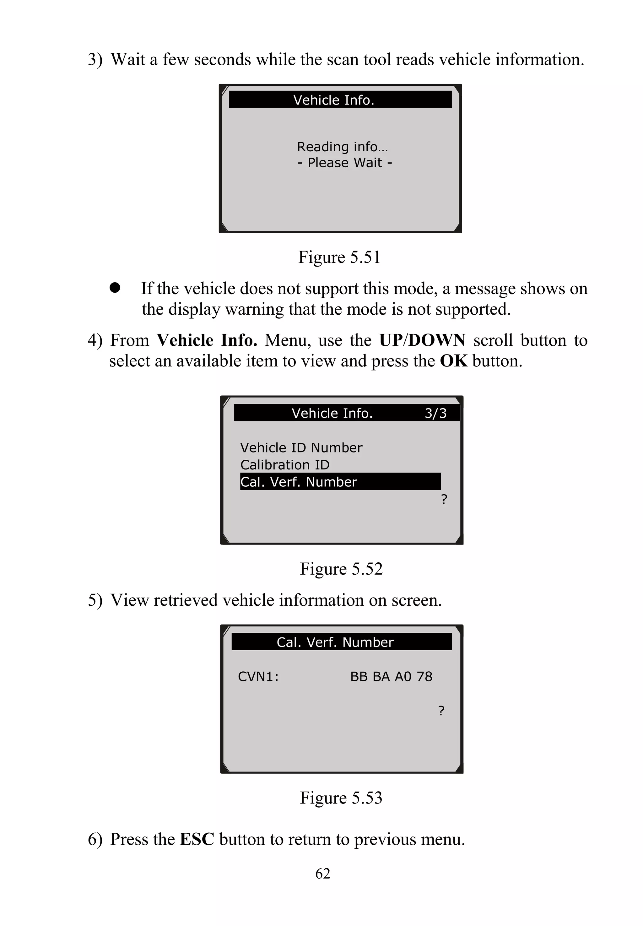 62
3) Wait a few seconds while the scan tool reads vehicle information.
Figure 5.51
 If the vehicle does not support this mode, a message shows on
the display warning that the mode is not supported.
4) From Vehicle Info. Menu, use the UP/DOWN scroll button to
select an available item to view and press the OK button.
Figure 5.52
5) View retrieved vehicle information on screen.
Figure 5.53
6) Press the ESC button to return to previous menu.
Vehicle Info. 3/3
Vehicle ID Number
Calibration ID
Cal. Verf. Number
?
Cal. Verf. Number
CVN1: BB BA A0 78
?
Vehicle Info.
Reading info…
- Please Wait -
 