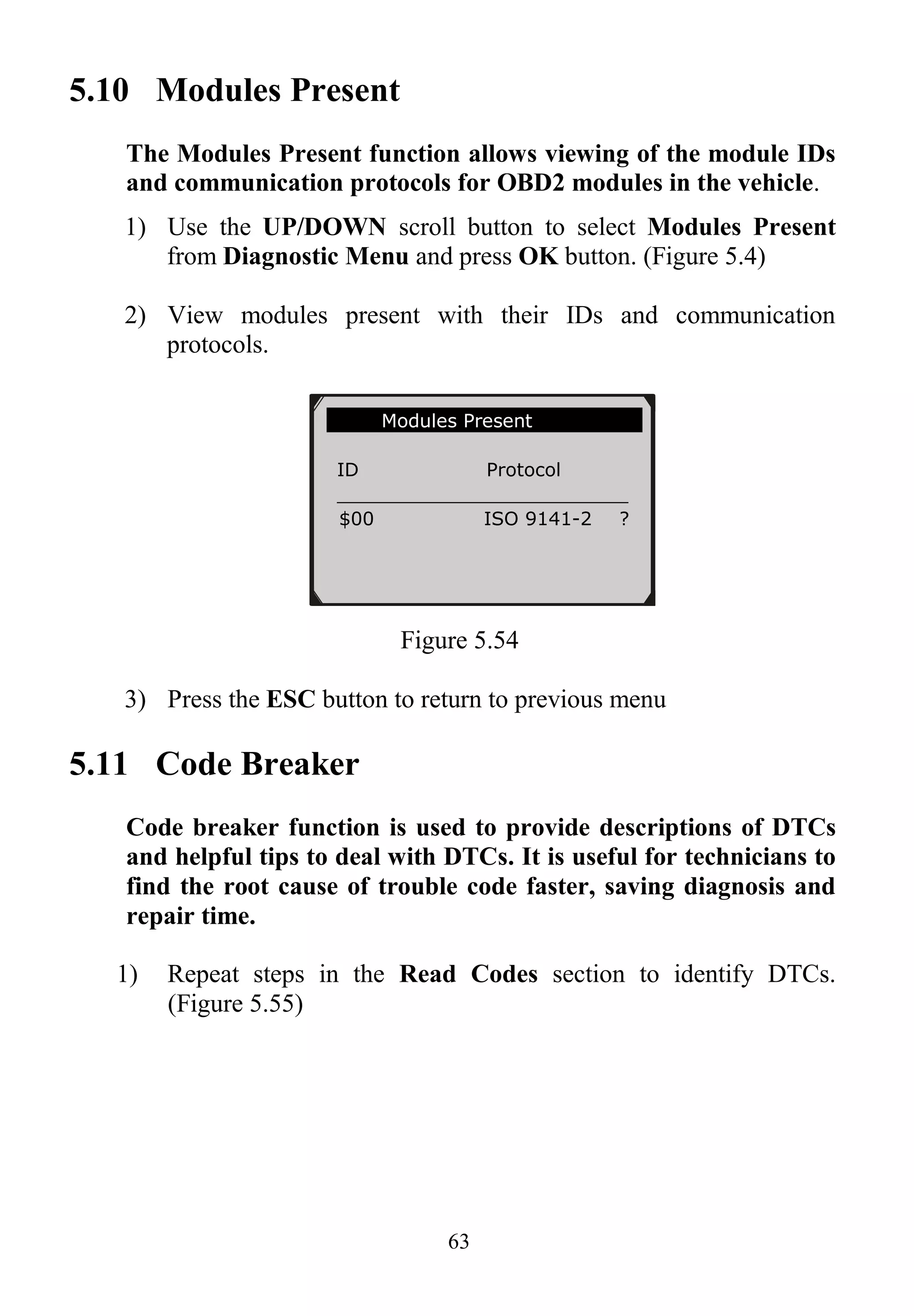 63
5.10 Modules Present
The Modules Present function allows viewing of the module IDs
and communication protocols for OBD2 modules in the vehicle.
1) Use the UP/DOWN scroll button to select Modules Present
from Diagnostic Menu and press OK button. (Figure 5.4)
2) View modules present with their IDs and communication
protocols.
Figure 5.54
3) Press the ESC button to return to previous menu
5.11 Code Breaker
Code breaker function is used to provide descriptions of DTCs
and helpful tips to deal with DTCs. It is useful for technicians to
find the root cause of trouble code faster, saving diagnosis and
repair time.
1) Repeat steps in the Read Codes section to identify DTCs.
(Figure 5.55)
Modules Present
ID Protocol
_________________________
$00 ISO 9141-2 ?
 