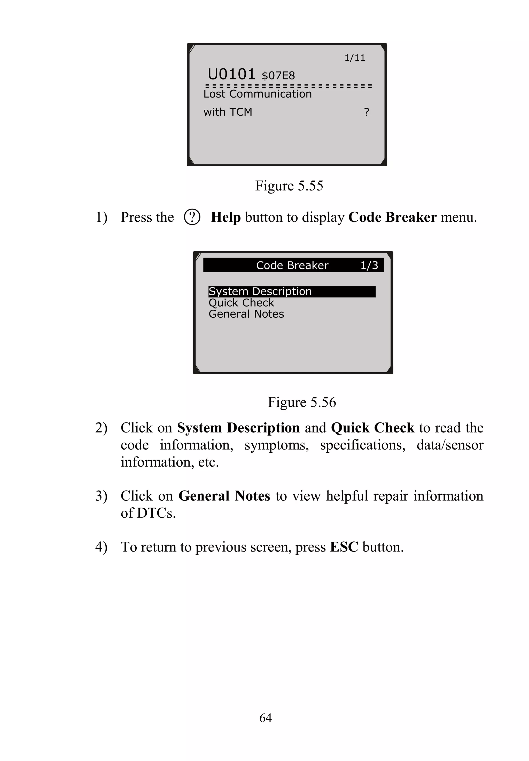 64
Figure 5.55
1) Press the ○? Help button to display Code Breaker menu.
Figure 5.56
2) Click on System Description and Quick Check to read the
code information, symptoms, specifications, data/sensor
information, etc.
3) Click on General Notes to view helpful repair information
of DTCs.
4) To return to previous screen, press ESC button.
1/11
U0101 $07E8
Lost Communication
with TCM ?
Code Breaker 1/3
System Description
Quick Check
General Notes
 
