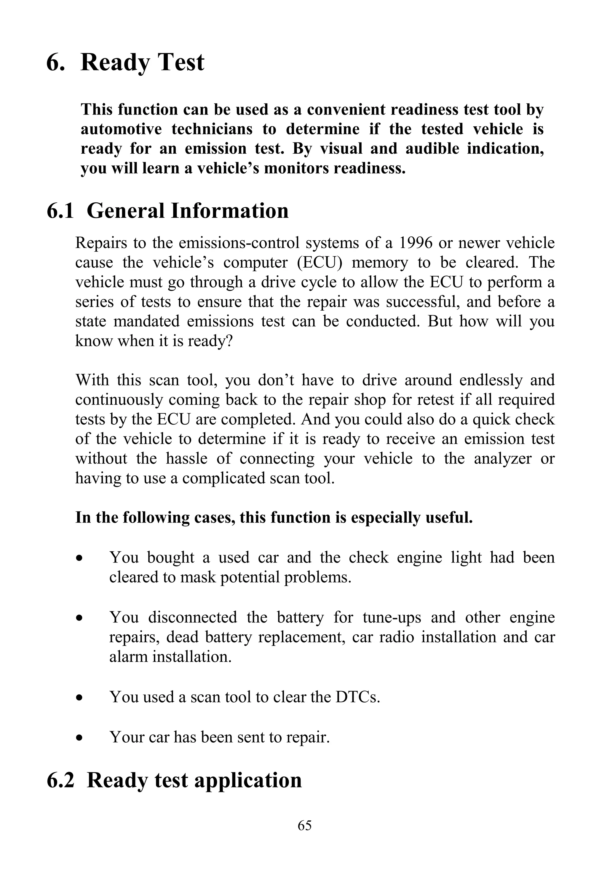 65
6. Ready Test
This function can be used as a convenient readiness test tool by
automotive technicians to determine if the tested vehicle is
ready for an emission test. By visual and audible indication,
you will learn a vehicle’s monitors readiness.
6.1 General Information
Repairs to the emissions-control systems of a 1996 or newer vehicle
cause the vehicle‟s computer (ECU) memory to be cleared. The
vehicle must go through a drive cycle to allow the ECU to perform a
series of tests to ensure that the repair was successful, and before a
state mandated emissions test can be conducted. But how will you
know when it is ready?
With this scan tool, you don‟t have to drive around endlessly and
continuously coming back to the repair shop for retest if all required
tests by the ECU are completed. And you could also do a quick check
of the vehicle to determine if it is ready to receive an emission test
without the hassle of connecting your vehicle to the analyzer or
having to use a complicated scan tool.
In the following cases, this function is especially useful.
 You bought a used car and the check engine light had been
cleared to mask potential problems.
 You disconnected the battery for tune-ups and other engine
repairs, dead battery replacement, car radio installation and car
alarm installation.
 You used a scan tool to clear the DTCs.
 Your car has been sent to repair.
6.2 Ready test application
 